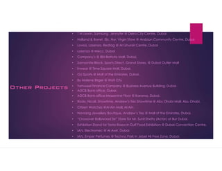 Other Projects
? T M Lewin, Samsung, Jennyfer @ Deira City Centre, Dubai
? Holland & Barret, Elc, Nyr, Virgin Store @ Arabian Community Centre, Dubai
? Lovisa, Lasenza, Redtag @ Al Ghurair Centre, Dubai
? Lasenza @ Mecc, Dubai
? Companys @ IBN Battuta Mall, Dubai.
? Samsonite Black, Sports Direct, Grand Stores, @ Dubai Outlet Mall
? Inwear @ Time Square Mall, Dubai.
? Go Sports @ Mall of the Emirates, Dubai.
? By Malene Birger @ Wafi City
? Tamweel Finance Company @ Business Avenue Building, Dubai.
? ADCB Bank office, Dubai.
? ADCB Bank office Mezzenine Floor @ Karama, Dubai.
? Rodo, Nicoli, Showtime, Andrews Ties Showtime @ Abu Dhabi Mall, Abu Dhabi.
? Citizen Watches @Al Ain Mall, Al Ain.
? Navrang Jewellery Boutique, Andrews Ties @ Mall of the Emirates, Dubai.
? Crossover Bollywood Se Store for Mr. Sunil Shetty (Actor) at Bur Dubai.
? Exhibition Stand for Testa Rossa in Gulf Food Exhibition @ Dubai Convention Centre.
? M/s. Electromec @ Al Awir. Dubai.
? M/s. Emper Perfumes @ Techno Park in Jebel Ali Free Zone, Dubai.
 