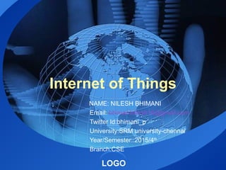 LOGO
Internet of Things
NAME: NILESH BHIMANI
Email: bhimaninilesh16@gmail.com
Twitter Id:bhimani_p
University:SRM university-chennai
Year/Semester::2015/4th
Branch:CSE
 