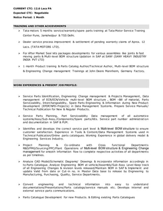CURRENT CTC: 12.6 Lacs PA
Expected CTC: Negotiable
Notice Period: 1 Month
TRAINING AND OTHER ACHIEVEMENTS
 Tata motors 5 months service/warranty/spare parts training at Tata Motor Service Training
Center Pune, Jamshedpur & TSS Delhi.
 Dealer service process improvement & settlement of pending warranty claims of Aprox. 12
Lacs. (TATA MOTORS LTD).
 For After Market Seal kits packages developments for various assemblies like joints & fast
moving parts & Multi-level BOM structure Updation in SAP at SANY (SANY HEAVY INDUSTRY
INDIA PVT LTD)
 1 month Product training & Parts Catalog Author/Technical Author, Multi-level BOM structure
& Engineering Change management Trainings at John Deere Mannheim, Germany Factory.
WORK EXPERIENCES & PRESENT JOB PROFILE:
 Service Parts Identification, Engineering Change management & Projects Management, Data
management of ECR/ECN/Vehicle multi-level BOM structure , BOM –Bill of material, Parts
Serviceability, Interchangeability, Spare Parts Engineering & Information during New Product
Development (EPDP/NPD-Projects) in Data Management Systems. Prepare Service Manuals/
Technical Publication for New & Regular Products.
 Service Parts Planning, Part Serviceability Data management of all automotive
systems/Assy/Sub-Assy./Components/Spare parts/Kits. Service part number administration
and documentation in SAP & PLM.
 Identifies and develops the correct service part level & Multi-level BOM structure to ensure
customer satisfaction. Experience in Tools & Content/Data Management Systems used in
Technical Publication/Online parts catalogues. Working Experience in global delivery model &
Engineering Services Industry.
 Project Planning & Co-ordinate with Cross functional Departments
R&D/PMG/Sourcing/PPC/Plant Operations of Multi-level BOM structure & Engineering Change
management for smooth information flow to complete respective activities of all departments
as per timelines.
 Analyze CAD Model/Schematic Diagrams/ Drawings & incorporate information accordingly in
to Parts Catalogue. Analyze Engineering BOM at vehicle/Assembly/Sub-Assy Level Keep track
of all Engineering Changes & revision levels released/Maintain BOM in SAP & Implement and
update Valid from date or Cut-in no. in Master Data base to release by Engineering to
Manufacturing, Purchasing, Quality, Service Departments.
 Convert engineering and technical information into easy to understand
documentations/Presentations/Parts catalogs/service manuals etc. Develops internal and
external service parts communications.
 Parts Catalogue Development for new Products. & Editing existing Parts Catalogues
 