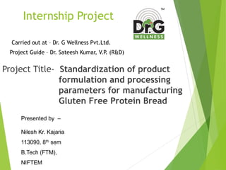 Internship Project
Project Title- Standardization of product
formulation and processing
parameters for manufacturing
Gluten Free Protein Bread
Carried out at – Dr. G Wellness Pvt.Ltd.
Project Guide – Dr. Sateesh Kumar, V.P. (R&D)
Presented by –
Nilesh Kr. Kajaria
113090, 8th sem
B.Tech (FTM),
NIFTEM
 