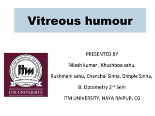 Vitreous humour
PRESENTED BY
Nilesh kumar , Khushboo sahu,
Rukhmani sahu, Chanchal Sinha, Dimple Sinha,
B. Optometry 2nd
Sem
ITM UNIVERSITY, NAYA RAIPUR, CG
 