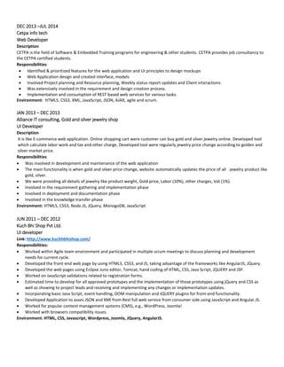 DEC 2013 –JUL 2014
Cetpa info tech
Web Developer
Description
CETPA is the field of Software & Embedded Training programs for engineering & other students. CETPA provides job consultancy to
the CETPA certified students.
Responsibilities
 Identified & prioritized features for the web application and UI principles to design mockups
 Web Application design and created interface, models
 Involved Project planning and Resource planning, Weekly status report updates and Client interactions
 Was extensively involved in the requirement and design creation process.
 Implementation and consumption of REST based web services for various tasks.
Environment: HTML5, CSS3, XML, JavaScript, JSON, AJAX, agile and scrum.
JAN 2013 – DEC 2013
Alliance IT consulting, Gold and silver jewelry shop
UI Developer
Description
It is like E-commerce web application. Online shopping cart were customer can buy gold and silver jewelry online. Developed tool
which calculate labor work and tax and other charge. Developed tool were regularly jewelry price change according to golden and
silver market price.
Responsibilities
 Was involved in development and maintenance of the web application
 The main functionality is when gold and silver price change, website automatically updates the price of all jewelry product like
gold, silver.
 We were providing all details of jewelry like product weight, Gold price, Labor (10%), other charges, Vat (1%).
 Involved in the requirement gathering and implementation phase
 Involved in deployment and documentation phase
 Involved in the knowledge transfer phase
Environment: HTML5, CSS3, Node.JS, JQuery, MonogoDB, JavaScript
JUN 2011 – DEC 2012
Kuch Bhi Shop Pvt Ltd.
UI developer
Link: http://www.kuchhbhishop.com/
Responsibilities:
 Worked within Agile team environment and participated in multiple scrum meetings to discuss planning and development
needs for current cycle.
 Developed the front-end web page by using HTML5, CSS3, and JS, taking advantage of the frameworks like AngularJS, JQuery.
 Developed the web pages using Eclipse Juno editor, Tomcat, hand coding of HTML, CSS, Java Script, JQUERY and JSP.
 Worked on JavaScript validations related to registration forms.
 Estimated time to develop for all approved prototypes and the implementation of those prototypes using jQuery and CSS as
well as showing to project leads and receiving and implementing any changes or implementation updates.
 Incorporating basic Java Script, event handling, DOM manipulation and JQUERY plugins for front-end functionality.
 Developed Application to asses JSON and XMl from Rest full web service from consumer side using JavaScript and Angular.JS.
 Worked for popular content management systems (CMS), e.g., WordPress, Joomla!
 Worked with browsers compatibility issues.
Environment: HTML, CSS, Javascript, Wordpress, Joomla, JQuery, AngularJS.
 