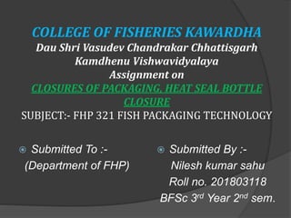 COLLEGE OF FISHERIES KAWARDHA
Dau Shri Vasudev Chandrakar Chhattisgarh
Kamdhenu Vishwavidyalaya
Assignment on
CLOSURES OF PACKAGING, HEAT SEAL BOTTLE
CLOSURE
SUBJECT:- FHP 321 FISH PACKAGING TECHNOLOGY
 Submitted To :-
(Department of FHP)
 Submitted By :-
Nilesh kumar sahu
Roll no. 201803118
BFSc 3rd Year 2nd sem.
 