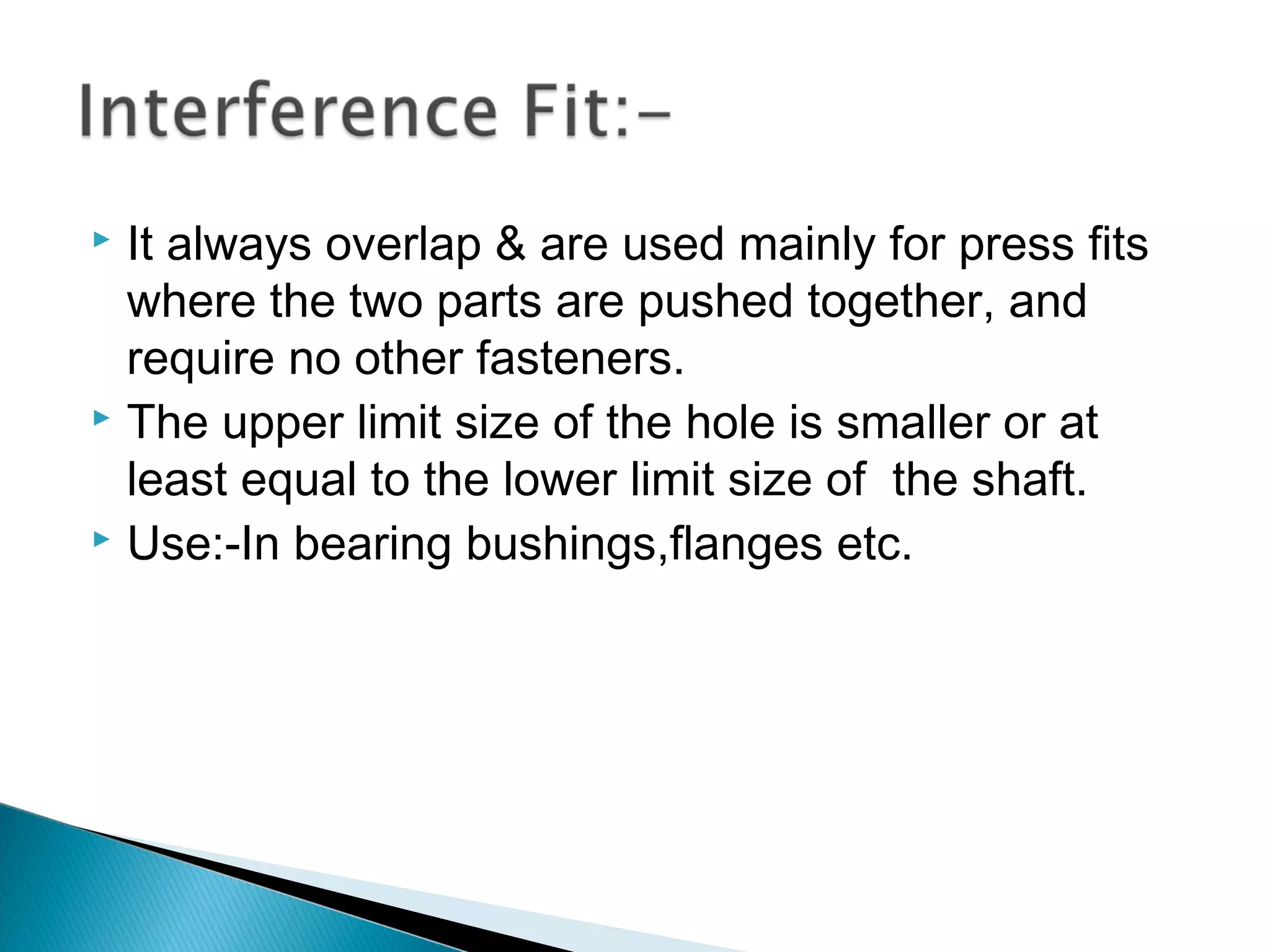  It always overlap & are used mainly for press fits
  where the two parts are pushed together, and
  require no other fasteners.
 The upper limit size of the hole is smaller or at

  least equal to the lower limit size of the shaft.
 Use:-In bearing bushings,flanges etc.
 