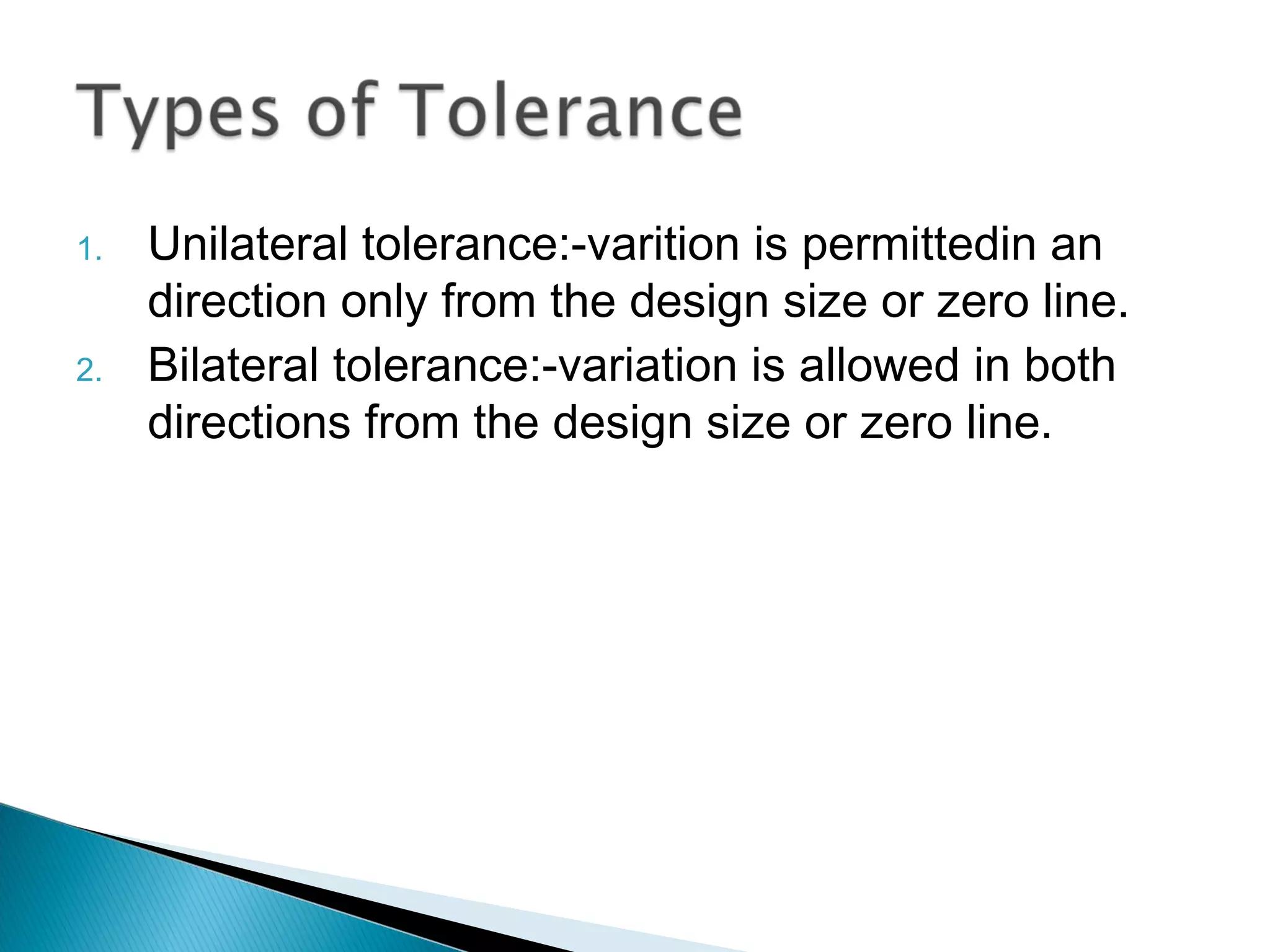 1.   Unilateral tolerance:-varition is permittedin an
     direction only from the design size or zero line.
2.   Bilateral tolerance:-variation is allowed in both
     directions from the design size or zero line.
 