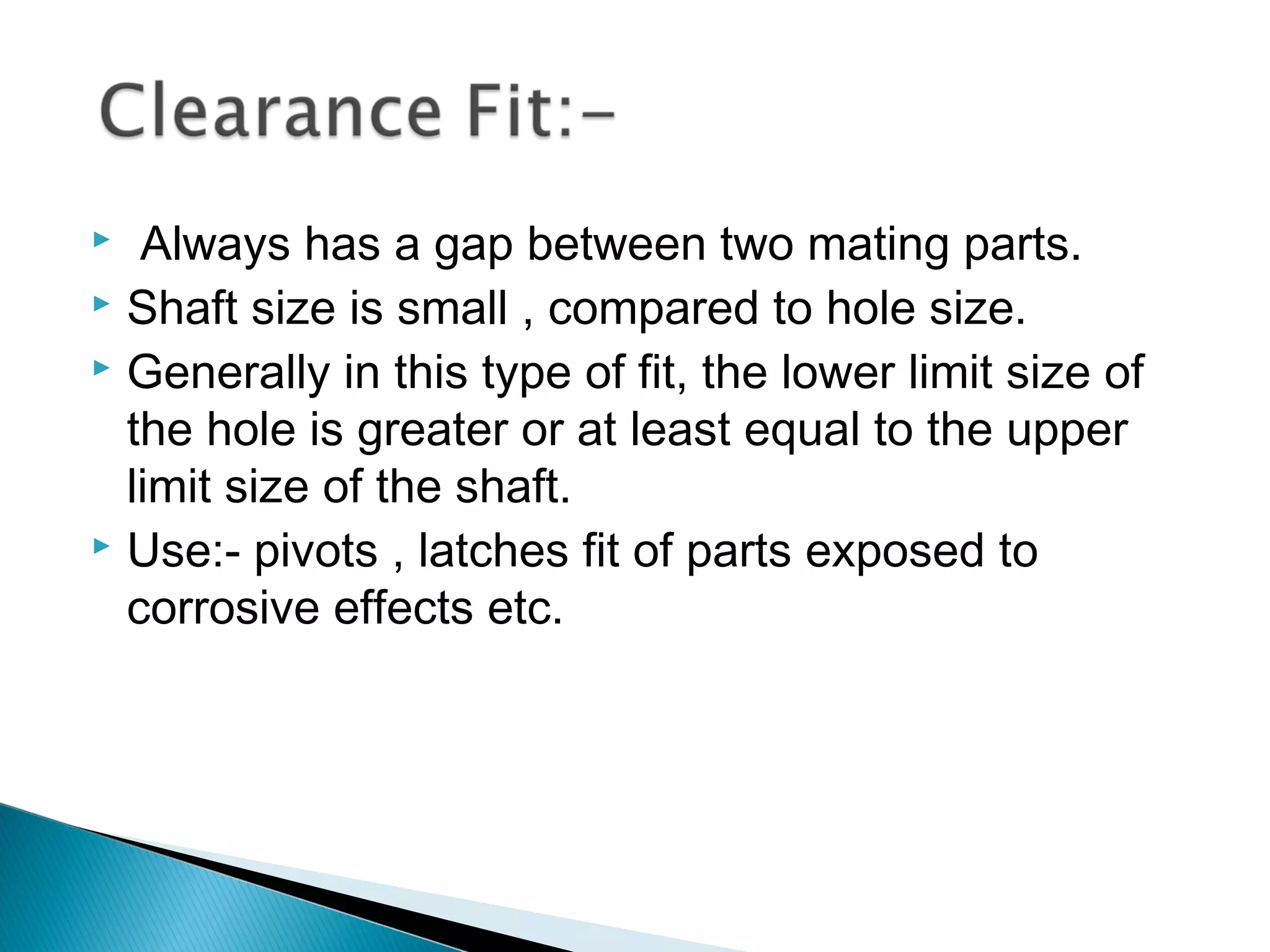   Always has a gap between two mating parts.
 Shaft size is small , compared to hole size.
 Generally in this type of fit, the lower limit size of

  the hole is greater or at least equal to the upper
  limit size of the shaft.
 Use:- pivots , latches fit of parts exposed to

  corrosive effects etc.
 