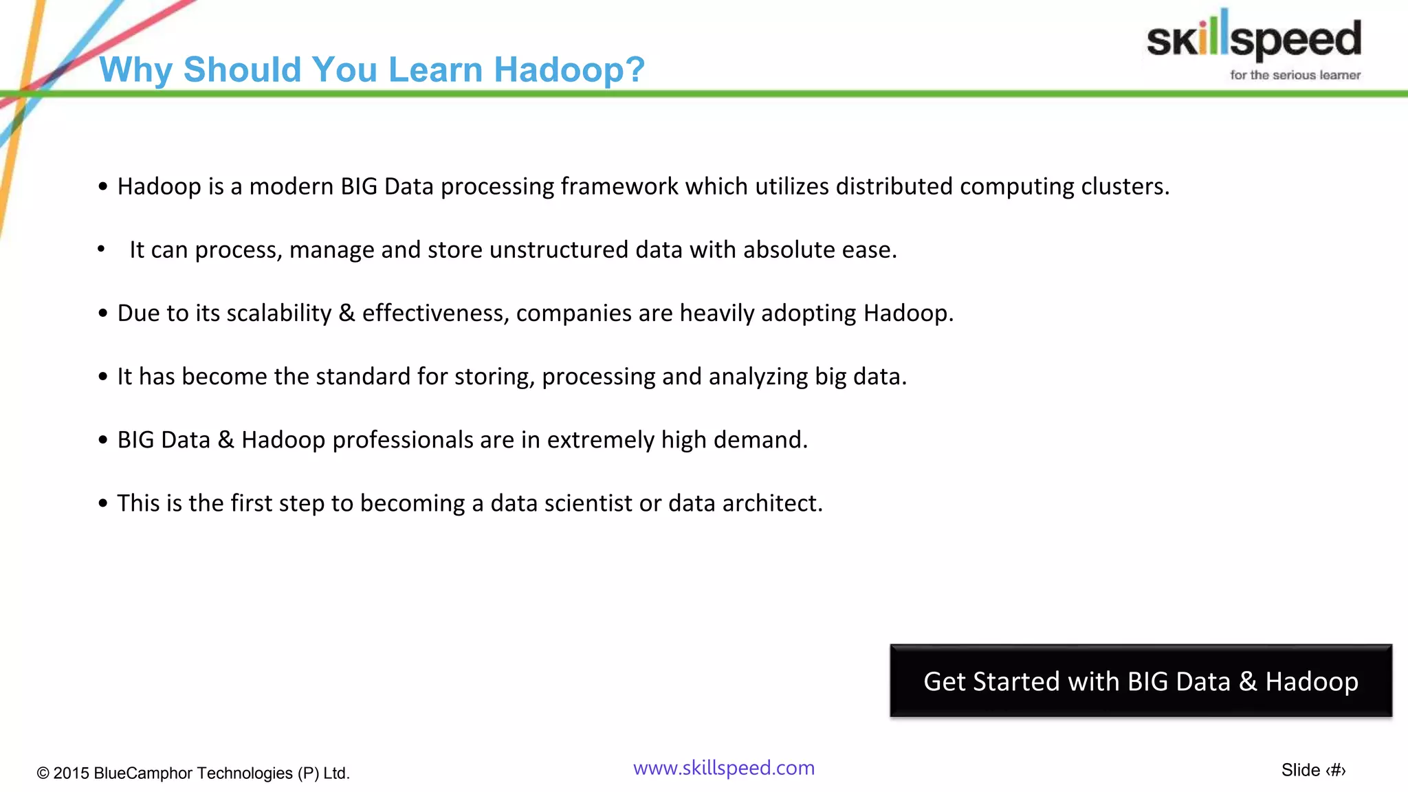 Slide ‹#›© 2015 BlueCamphor Technologies (P) Ltd. www.skillspeed.com
Why Should You Learn Hadoop?
• Hadoop is a modern BIG Data processing framework which utilizes distributed computing clusters.
• It can process, manage and store unstructured data with absolute ease.
• Due to its scalability & effectiveness, companies are heavily adopting Hadoop.
• It has become the standard for storing, processing and analyzing big data.
• BIG Data & Hadoop professionals are in extremely high demand.
• This is the first step to becoming a data scientist or data architect.
Get Started with BIG Data & Hadoop
 