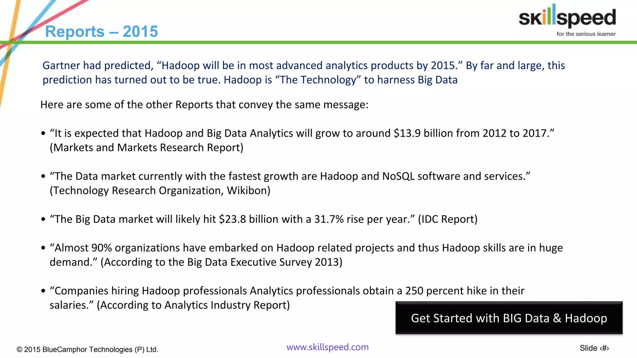 Slide ‹#›© 2015 BlueCamphor Technologies (P) Ltd. www.skillspeed.com
Reports – 2015
Here are some of the other Reports that convey the same message:
• “It is expected that Hadoop and Big Data Analytics will grow to around $13.9 billion from 2012 to 2017.”
(Markets and Markets Research Report)
• “The Data market currently with the fastest growth are Hadoop and NoSQL software and services.”
(Technology Research Organization, Wikibon)
• “The Big Data market will likely hit $23.8 billion with a 31.7% rise per year.” (IDC Report)
• “Almost 90% organizations have embarked on Hadoop related projects and thus Hadoop skills are in huge
demand.” (According to the Big Data Executive Survey 2013)
• “Companies hiring Hadoop professionals Analytics professionals obtain a 250 percent hike in their
salaries.” (According to Analytics Industry Report)
Gartner had predicted, “Hadoop will be in most advanced analytics products by 2015.” By far and large, this
prediction has turned out to be true. Hadoop is “The Technology” to harness Big Data
Get Started with BIG Data & Hadoop
 