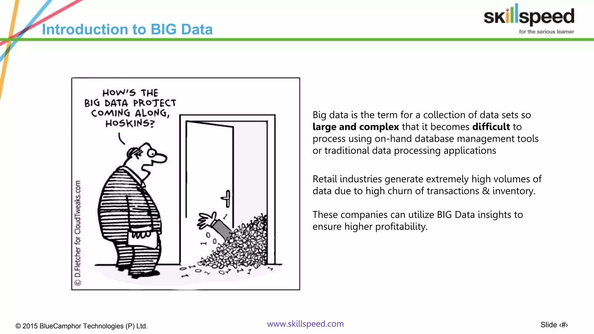 Slide ‹#›© 2015 BlueCamphor Technologies (P) Ltd. www.skillspeed.com
Introduction to BIG Data
Big data is the term for a collection of data sets so
large and complex that it becomes difficult to
process using on-hand database management tools
or traditional data processing applications
Retail industries generate extremely high volumes of
data due to high churn of transactions & inventory.
These companies can utilize BIG Data insights to
ensure higher profitability.
 