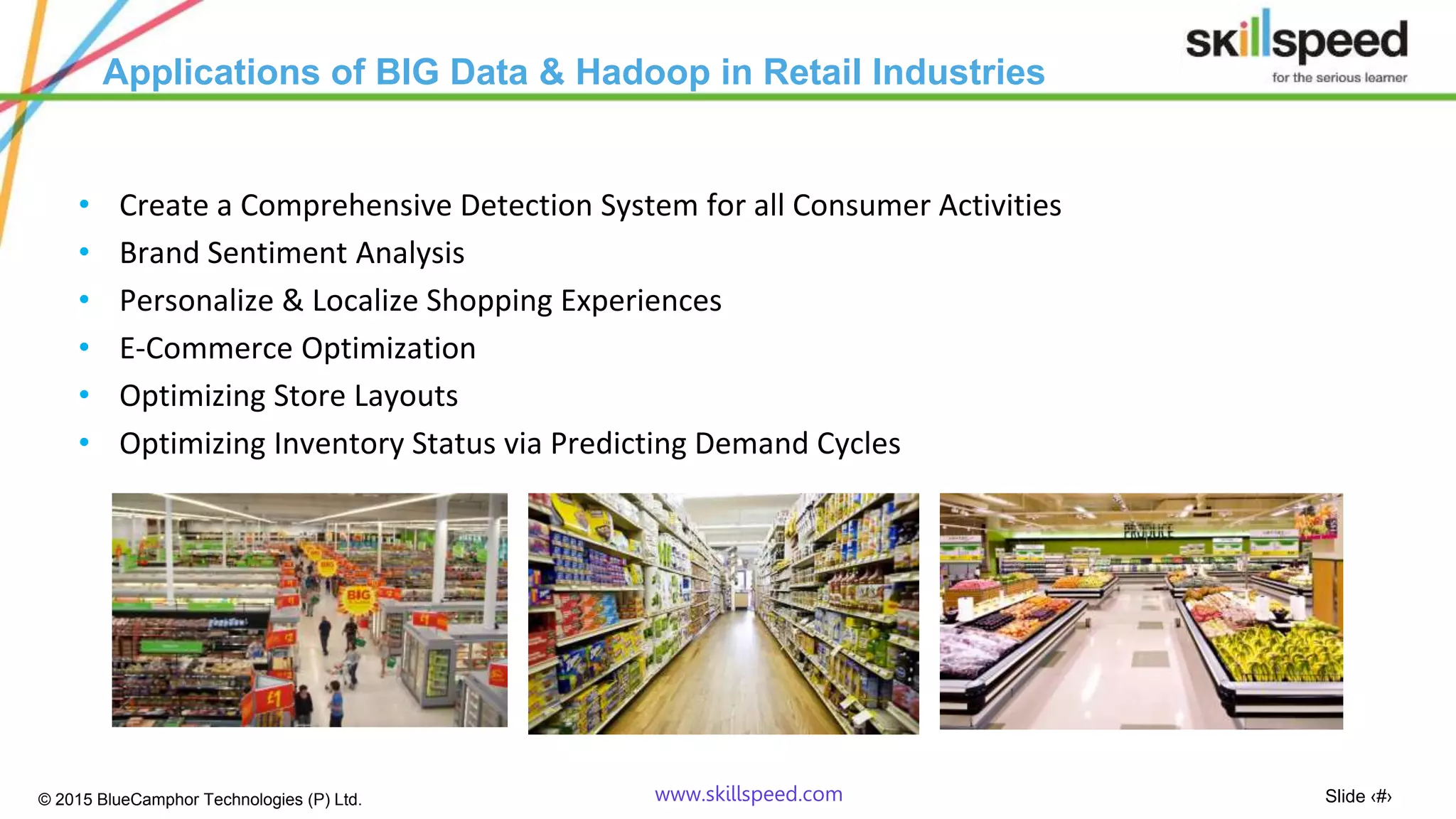 Slide ‹#›© 2015 BlueCamphor Technologies (P) Ltd. www.skillspeed.com
Applications of BIG Data & Hadoop in Retail Industries
• Create a Comprehensive Detection System for all Consumer Activities
• Brand Sentiment Analysis
• Personalize & Localize Shopping Experiences
• E-Commerce Optimization
• Optimizing Store Layouts
• Optimizing Inventory Status via Predicting Demand Cycles
 
