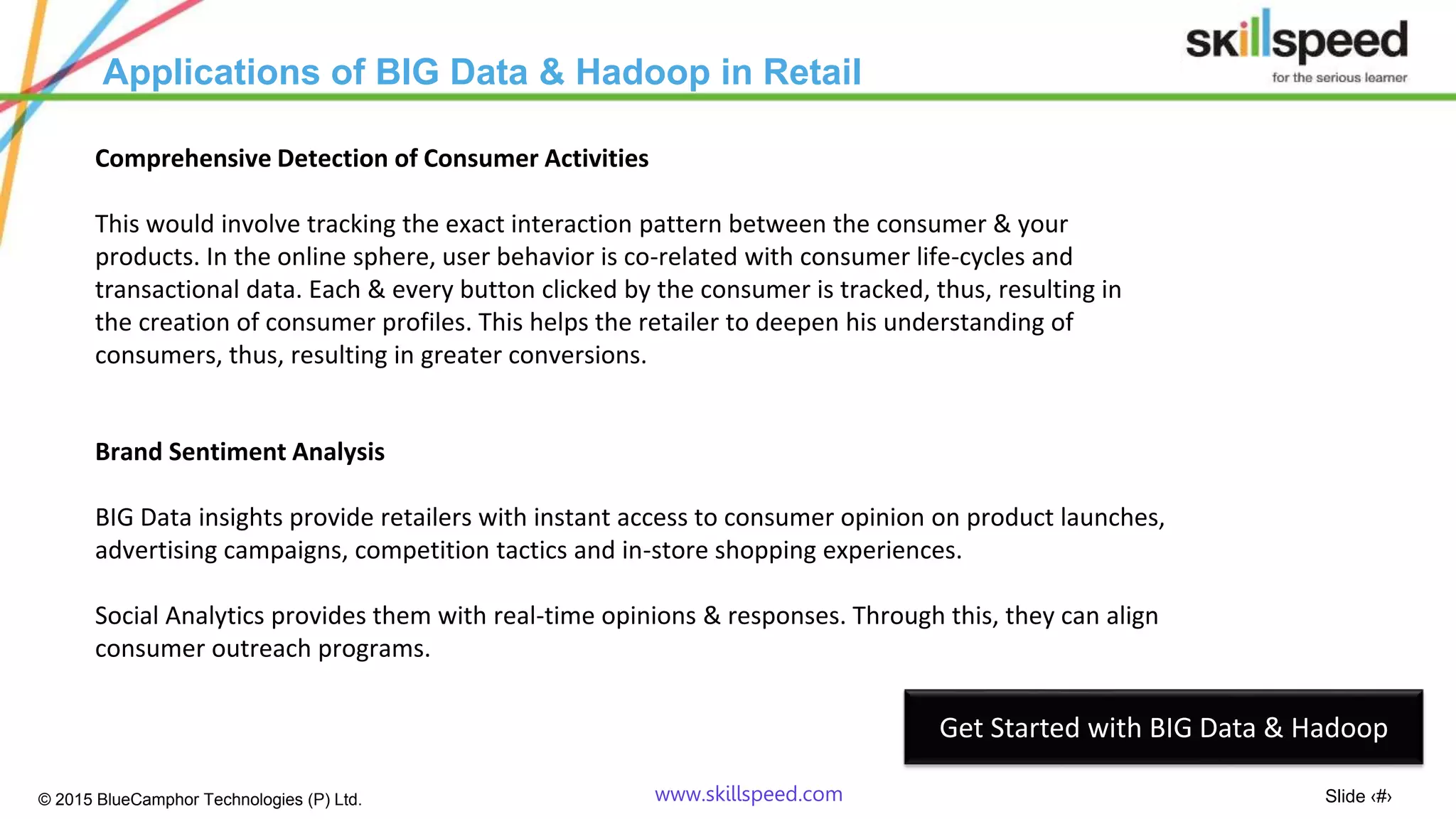 Slide ‹#›© 2015 BlueCamphor Technologies (P) Ltd. www.skillspeed.com
Applications of BIG Data & Hadoop in Retail
Comprehensive Detection of Consumer Activities
This would involve tracking the exact interaction pattern between the consumer & your
products. In the online sphere, user behavior is co-related with consumer life-cycles and
transactional data. Each & every button clicked by the consumer is tracked, thus, resulting in
the creation of consumer profiles. This helps the retailer to deepen his understanding of
consumers, thus, resulting in greater conversions.
Brand Sentiment Analysis
BIG Data insights provide retailers with instant access to consumer opinion on product launches,
advertising campaigns, competition tactics and in-store shopping experiences.
Social Analytics provides them with real-time opinions & responses. Through this, they can align
consumer outreach programs.
Get Started with BIG Data & Hadoop
 