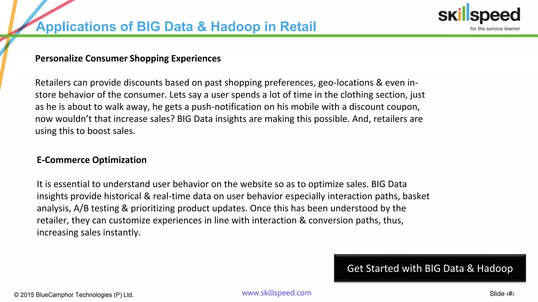 Slide ‹#›© 2015 BlueCamphor Technologies (P) Ltd. www.skillspeed.com
Applications of BIG Data & Hadoop in Retail
Personalize Consumer Shopping Experiences
Retailers can provide discounts based on past shopping preferences, geo-locations & even in-
store behavior of the consumer. Lets say a user spends a lot of time in the clothing section, just
as he is about to walk away, he gets a push-notification on his mobile with a discount coupon,
now wouldn’t that increase sales? BIG Data insights are making this possible. And, retailers are
using this to boost sales.
E-Commerce Optimization
It is essential to understand user behavior on the website so as to optimize sales. BIG Data
insights provide historical & real-time data on user behavior especially interaction paths, basket
analysis, A/B testing & prioritizing product updates. Once this has been understood by the
retailer, they can customize experiences in line with interaction & conversion paths, thus,
increasing sales instantly.
Get Started with BIG Data & Hadoop
 