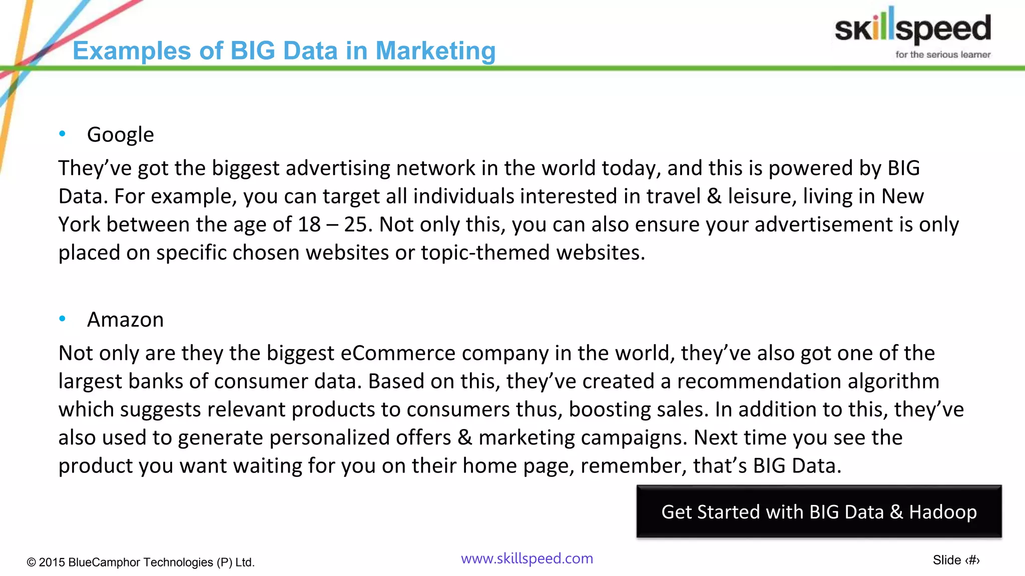 Slide ‹#›© 2015 BlueCamphor Technologies (P) Ltd. www.skillspeed.com
Examples of BIG Data in Marketing
• Google
They’ve got the biggest advertising network in the world today, and this is powered by BIG
Data. For example, you can target all individuals interested in travel & leisure, living in New
York between the age of 18 – 25. Not only this, you can also ensure your advertisement is only
placed on specific chosen websites or topic-themed websites.
• Amazon
Not only are they the biggest eCommerce company in the world, they’ve also got one of the
largest banks of consumer data. Based on this, they’ve created a recommendation algorithm
which suggests relevant products to consumers thus, boosting sales. In addition to this, they’ve
also used to generate personalized offers & marketing campaigns. Next time you see the
product you want waiting for you on their home page, remember, that’s BIG Data.
Get Started with BIG Data & Hadoop
 