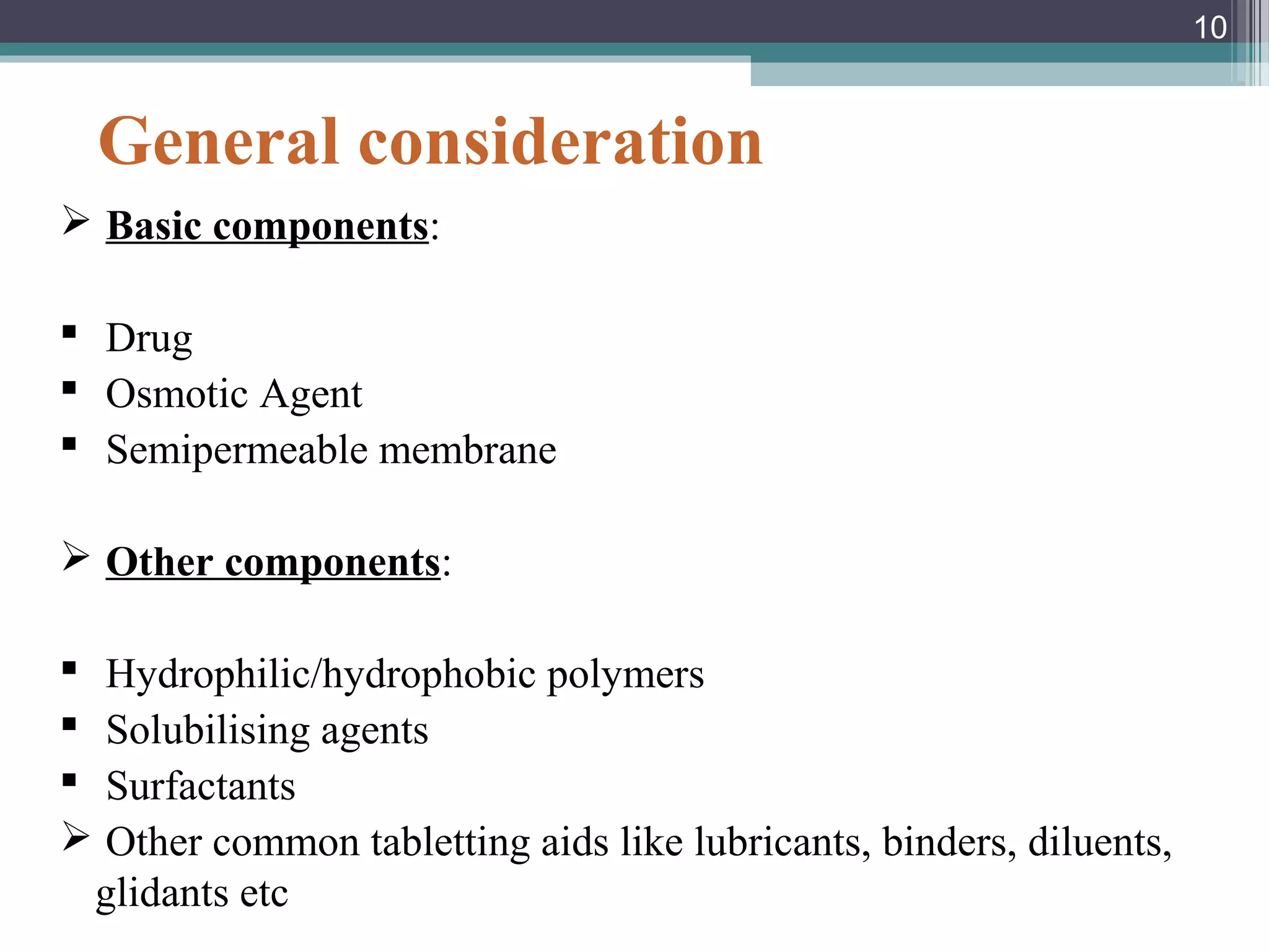 General consideration
 Basic components:
 Drug
 Osmotic Agent
 Semipermeable membrane
 Other components:
 Hydrophilic/hydrophobic polymers
 Solubilising agents
 Surfactants
 Other common tabletting aids like lubricants, binders, diluents,
glidants etc
10
 