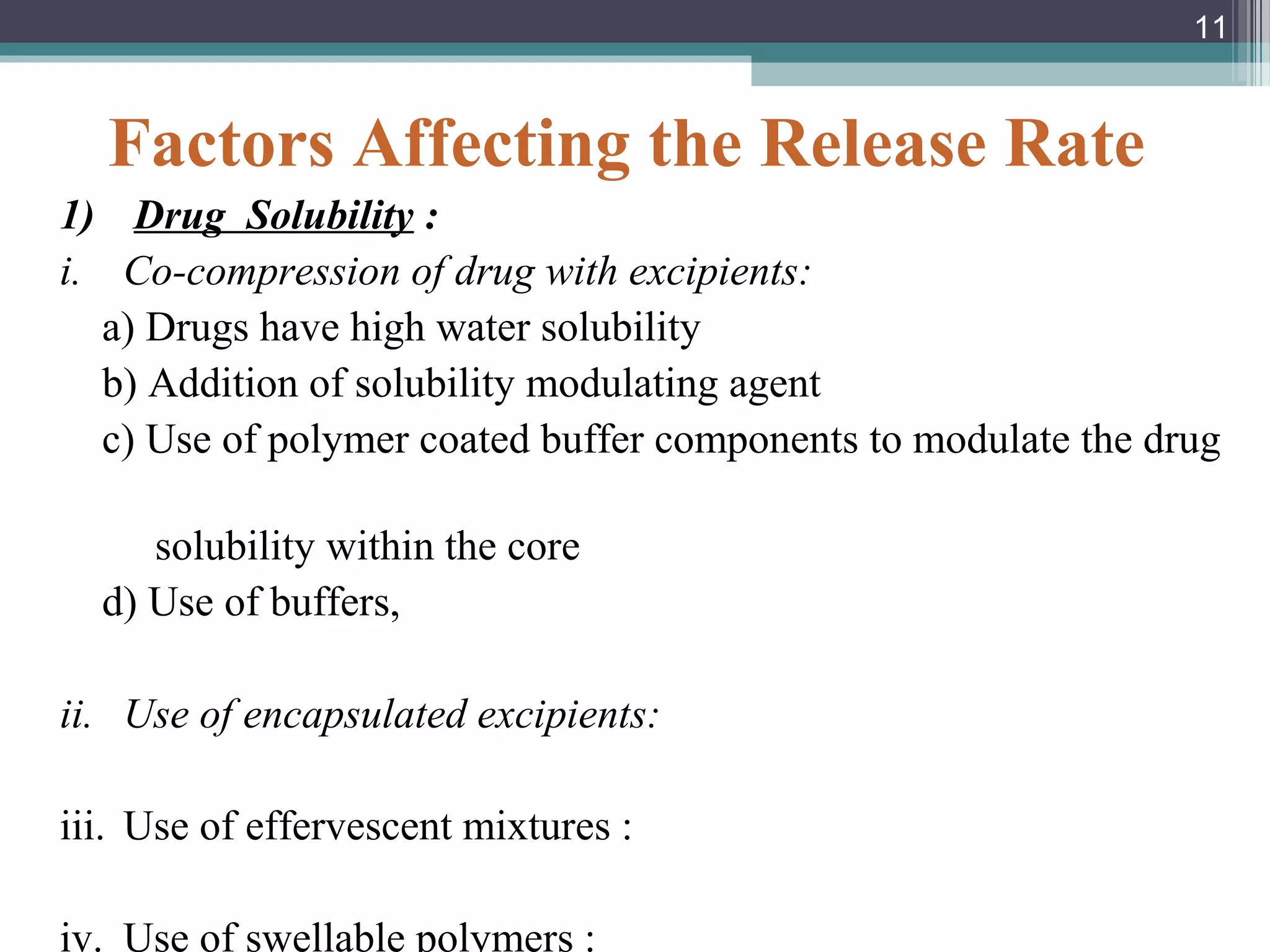 Factors Affecting the Release Rate
1) Drug Solubility :
i. Co-compression of drug with excipients:
a) Drugs have high water solubility
b) Addition of solubility modulating agent
c) Use of polymer coated buffer components to modulate the drug
solubility within the core
d) Use of buffers,
ii. Use of encapsulated excipients:
iii. Use of effervescent mixtures :
iv. Use of swellable polymers :
11
 