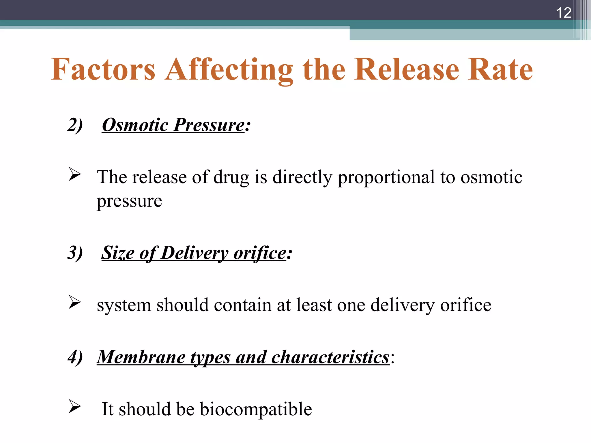 Factors Affecting the Release Rate
2) Osmotic Pressure:
 The release of drug is directly proportional to osmotic
pressure
3) Size of Delivery orifice:
 system should contain at least one delivery orifice
4) Membrane types and characteristics:
 It should be biocompatible
12
 