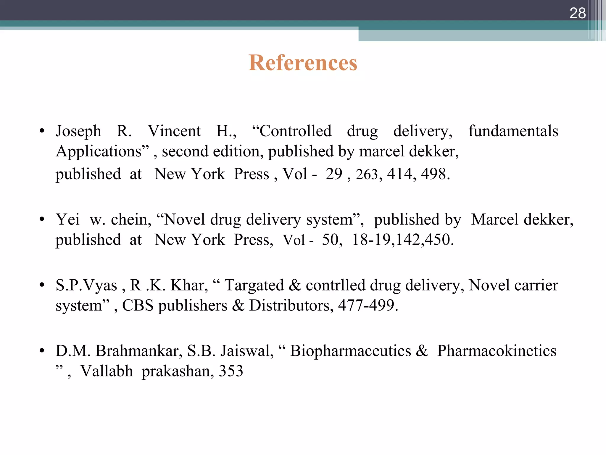 References
• Joseph R. Vincent H., “Controlled drug delivery, fundamentals
Applications” , second edition, published by marcel dekker,
published at New York Press , Vol - 29 , 263, 414, 498.
• Yei w. chein, “Novel drug delivery system”, published by Marcel dekker,
published at New York Press, Vol - 50, 18-19,142,450.
• S.P.Vyas , R .K. Khar, “ Targated & contrlled drug delivery, Novel carrier
system” , CBS publishers & Distributors, 477-499.
• D.M. Brahmankar, S.B. Jaiswal, “ Biopharmaceutics & Pharmacokinetics
” , Vallabh prakashan, 353
28
 