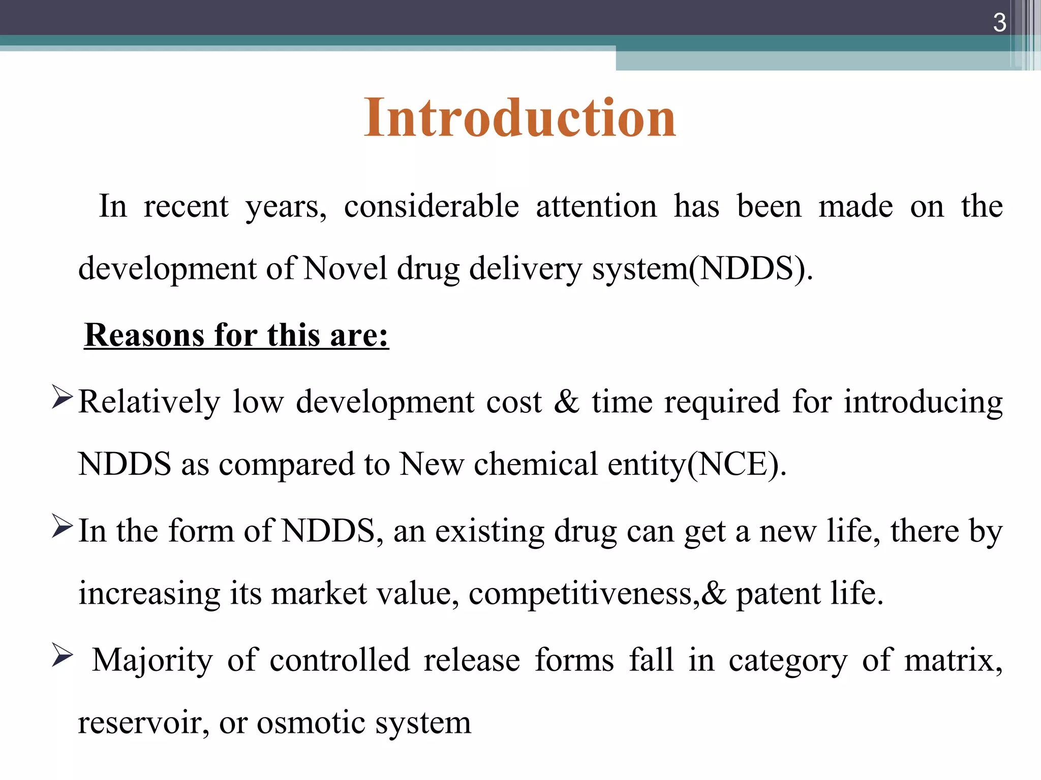 Introduction
In recent years, considerable attention has been made on the
development of Novel drug delivery system(NDDS).
Reasons for this are:
Relatively low development cost & time required for introducing
NDDS as compared to New chemical entity(NCE).
In the form of NDDS, an existing drug can get a new life, there by
increasing its market value, competitiveness,& patent life.
 Majority of controlled release forms fall in category of matrix,
reservoir, or osmotic system
3
 