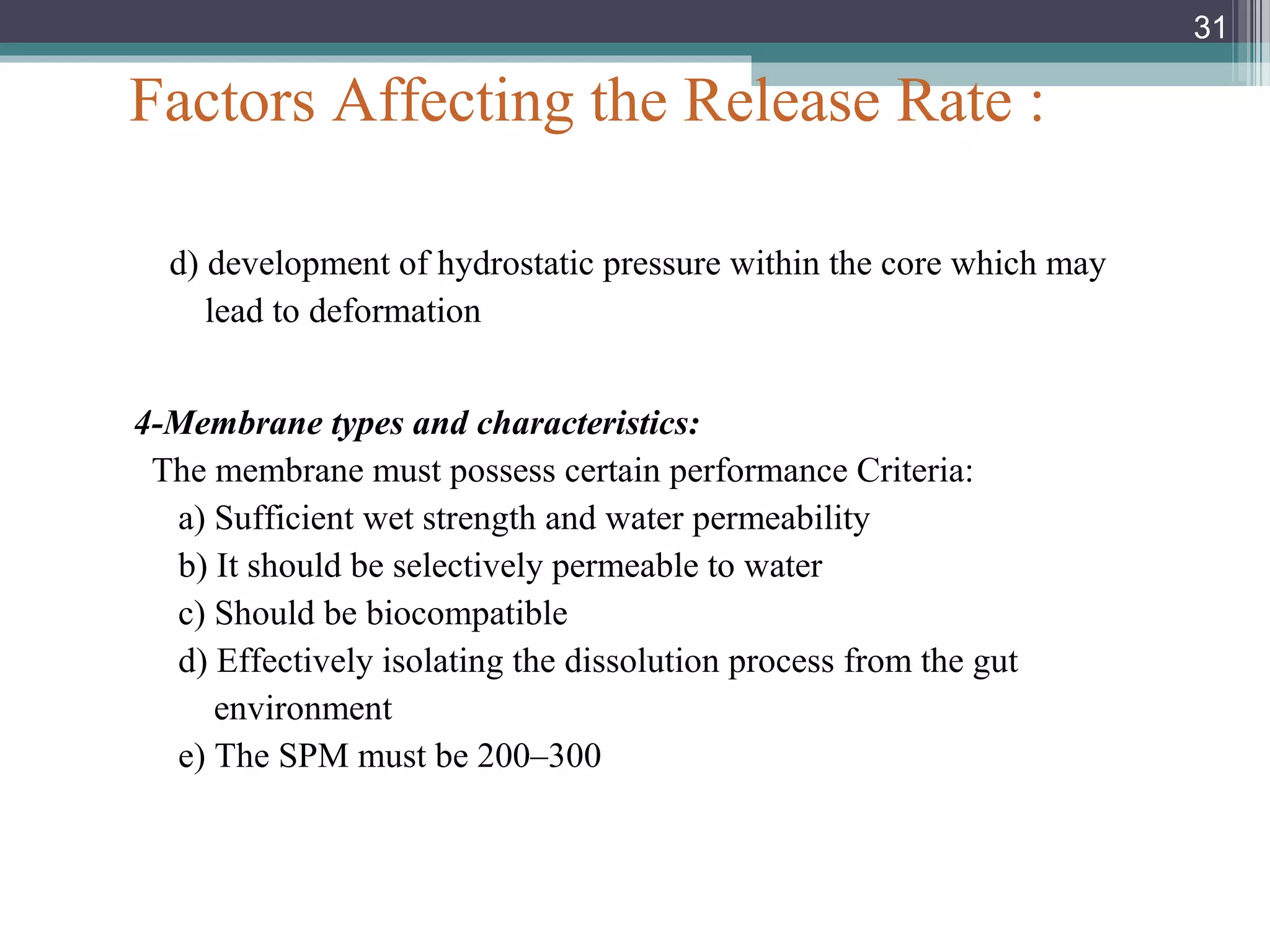 Factors Affecting the Release Rate :
d) development of hydrostatic pressure within the core which may
lead to deformation
4-Membrane types and characteristics:
The membrane must possess certain performance Criteria:
a) Sufficient wet strength and water permeability
b) It should be selectively permeable to water
c) Should be biocompatible
d) Effectively isolating the dissolution process from the gut
environment
e) The SPM must be 200–300
31
 