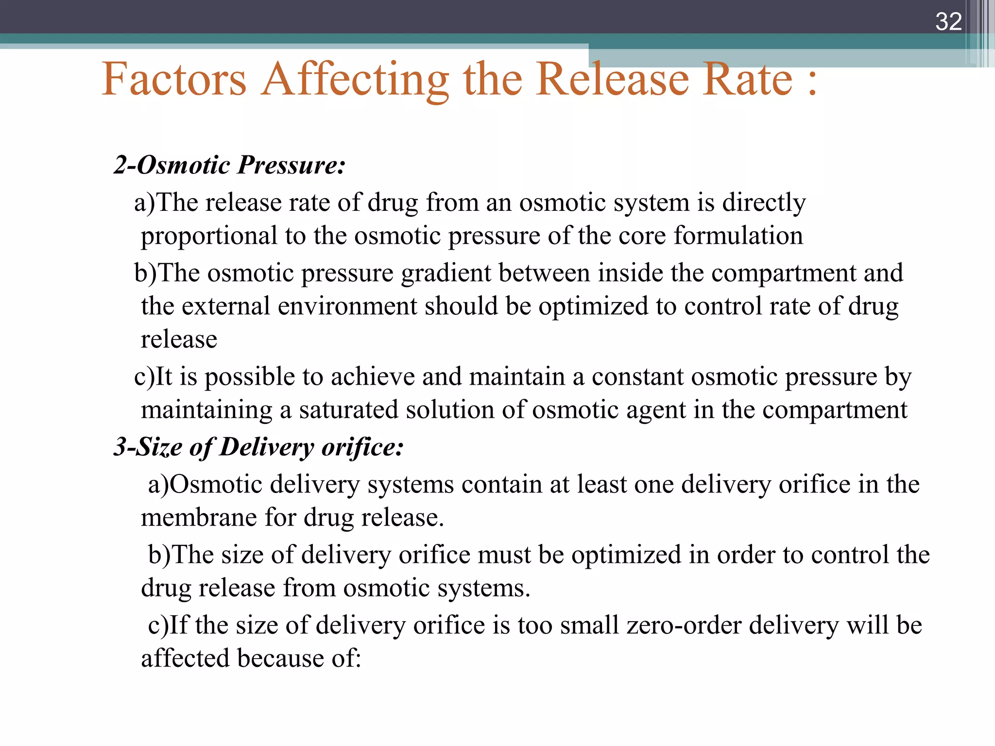 Factors Affecting the Release Rate :
2-Osmotic Pressure:
a)The release rate of drug from an osmotic system is directly
proportional to the osmotic pressure of the core formulation
b)The osmotic pressure gradient between inside the compartment and
the external environment should be optimized to control rate of drug
release
c)It is possible to achieve and maintain a constant osmotic pressure by
maintaining a saturated solution of osmotic agent in the compartment
3-Size of Delivery orifice:
a)Osmotic delivery systems contain at least one delivery orifice in the
membrane for drug release.
b)The size of delivery orifice must be optimized in order to control the
drug release from osmotic systems.
c)If the size of delivery orifice is too small zero-order delivery will be
affected because of:
32
 