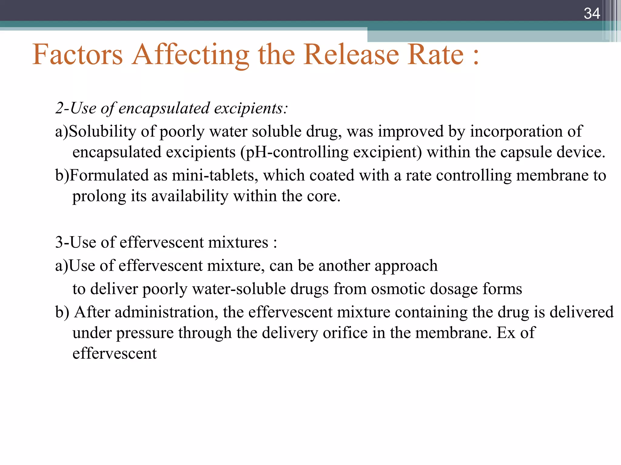 Factors Affecting the Release Rate :
2-Use of encapsulated excipients:
a)Solubility of poorly water soluble drug, was improved by incorporation of
encapsulated excipients (pH-controlling excipient) within the capsule device.
b)Formulated as mini-tablets, which coated with a rate controlling membrane to
prolong its availability within the core.
3-Use of effervescent mixtures :
a)Use of effervescent mixture, can be another approach
to deliver poorly water-soluble drugs from osmotic dosage forms
b) After administration, the effervescent mixture containing the drug is delivered
under pressure through the delivery orifice in the membrane. Ex of
effervescent
34
 