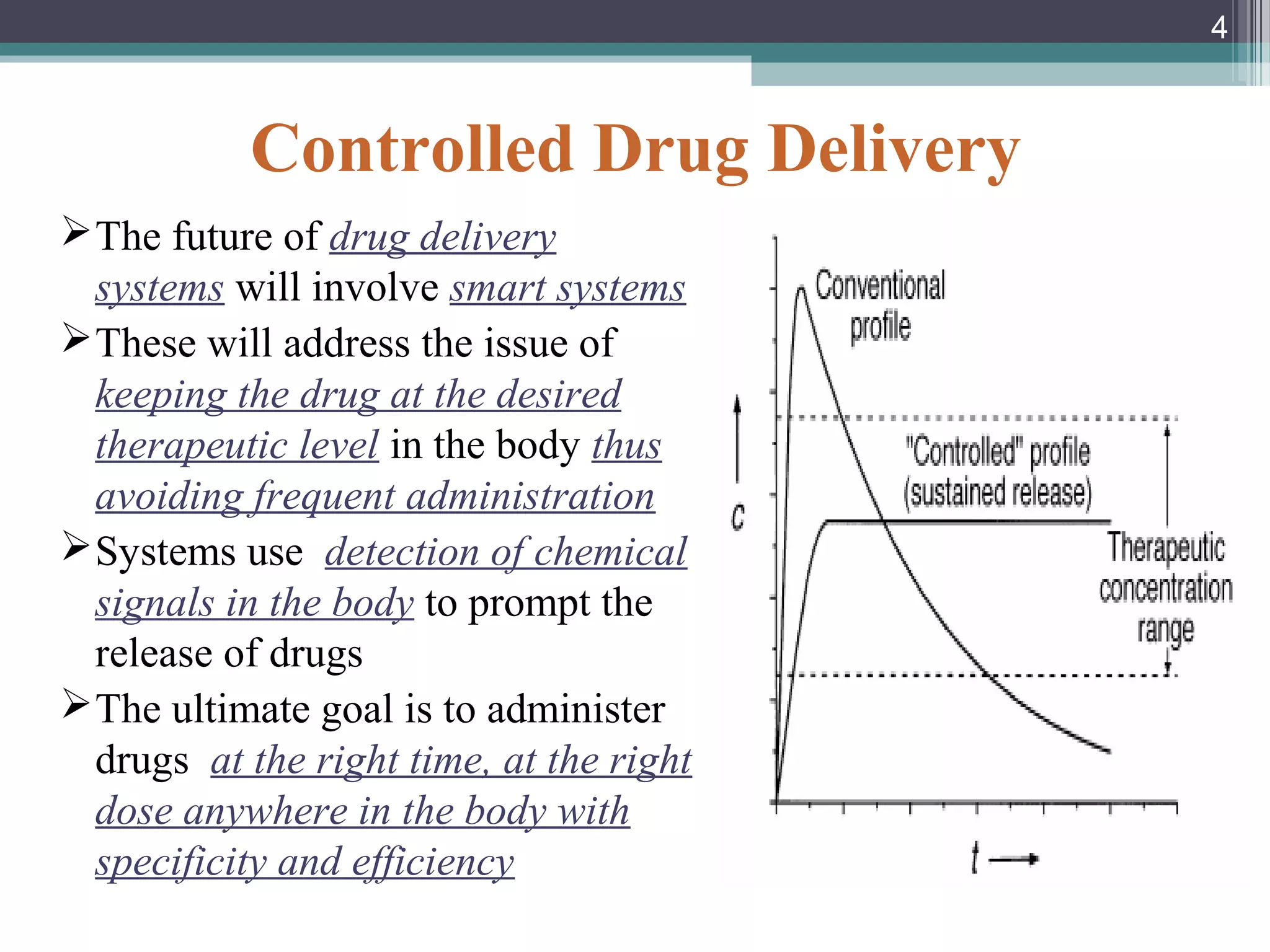 Controlled Drug Delivery
The future of drug delivery
systems will involve smart systems
These will address the issue of
keeping the drug at the desired
therapeutic level in the body thus
avoiding frequent administration
Systems use detection of chemical
signals in the body to prompt the
release of drugs
The ultimate goal is to administer
drugs at the right time, at the right
dose anywhere in the body with
specificity and efficiency
4
 