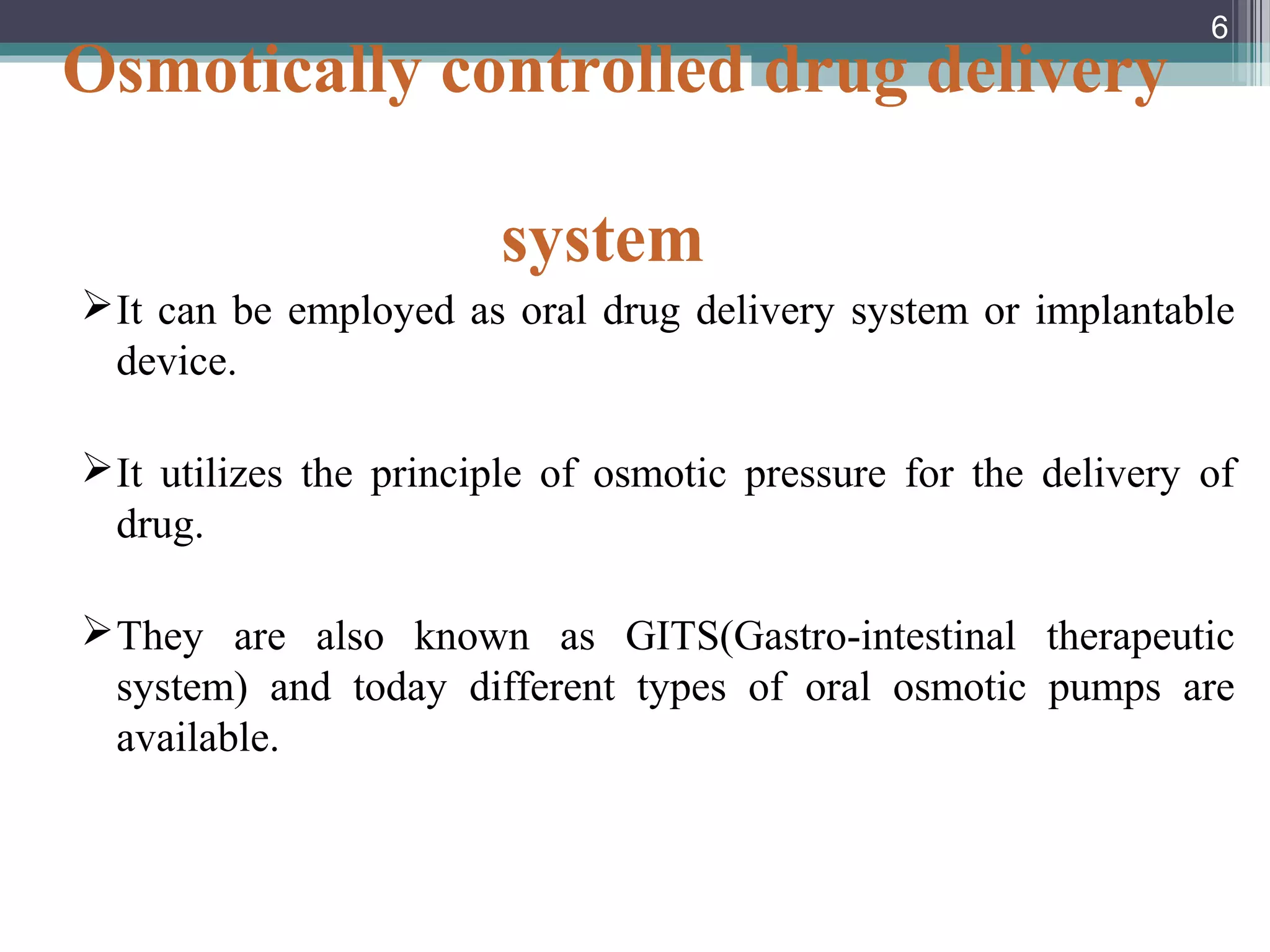 Osmotically controlled drug delivery
system
It can be employed as oral drug delivery system or implantable
device.
It utilizes the principle of osmotic pressure for the delivery of
drug.
They are also known as GITS(Gastro-intestinal therapeutic
system) and today different types of oral osmotic pumps are
available.
6
 