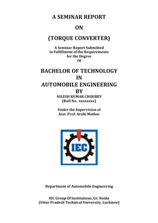 A SEMINAR REPORT
ON
(TORQUE CONVERTER)
A Seminar Report Submitted
in Fulfillment of the Requirements
for the Degree
Of
BACHELOR OF TECHNOLOGY
IN
AUTOMOBILE ENGINEERING
BY
NILESH KUMAR CHOUBEY
(Roll No. xxxxxxxx)
Under the Supervision of
Asst. Prof. Arohi Mathur
Department of Automobile Engineering
IEC Group Of Institutions, Gr. Noida
(Uttar Pradesh Technical University, Lucknow)
 