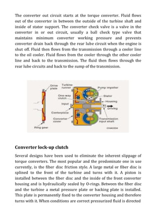 The converter out circuit starts at the torque converter. Fluid flows
out of the converter in between the outside of the turbine shaft and
inside of stator support. The converter check valve is a valve in the
converter in or out circuit, usually a ball check type valve that
maintains minimum converter working pressure and prevents
converter drain back through the rear lube circuit when the engine is
shut off. Fluid then flows from the transmission through a cooler line
to the oil cooler. Fluid flows from the cooler through the other cooler
line and back to the transmission. The fluid then flows through the
rear lube circuits and back to the sump of the transmission.
Converter lock-up clutch
Several designs have been used to eliminate the inherent slippage of
torque converters. The most popular and the predominate one in use
currently, is the fiber disc friction style. A large metal or fiber disc is
splined to the front of the turbine and turns with it. A piston is
installed between the fiber disc and the inside of the front converter
housing and is hydraulically sealed by O-rings. Between the fiber disc
and the turbine a metal pressure plate or backing plate is installed.
This plate is permanently fixed to the converter housing and therefore
turns with it. When conditions are correct pressurized fluid is directed
 