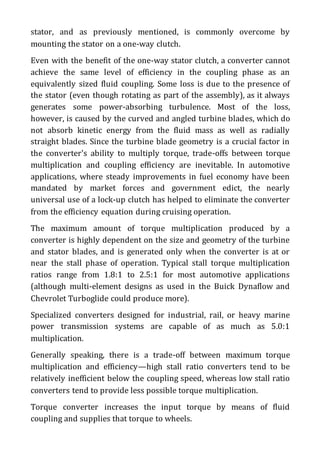 stator, and as previously mentioned, is commonly overcome by
mounting the stator on a one-way clutch.
Even with the benefit of the one-way stator clutch, a converter cannot
achieve the same level of efficiency in the coupling phase as an
equivalently sized fluid coupling. Some loss is due to the presence of
the stator (even though rotating as part of the assembly), as it always
generates some power-absorbing turbulence. Most of the loss,
however, is caused by the curved and angled turbine blades, which do
not absorb kinetic energy from the fluid mass as well as radially
straight blades. Since the turbine blade geometry is a crucial factor in
the converter's ability to multiply torque, trade-offs between torque
multiplication and coupling efficiency are inevitable. In automotive
applications, where steady improvements in fuel economy have been
mandated by market forces and government edict, the nearly
universal use of a lock-up clutch has helped to eliminate the converter
from the efficiency equation during cruising operation.
The maximum amount of torque multiplication produced by a
converter is highly dependent on the size and geometry of the turbine
and stator blades, and is generated only when the converter is at or
near the stall phase of operation. Typical stall torque multiplication
ratios range from 1.8:1 to 2.5:1 for most automotive applications
(although multi-element designs as used in the Buick Dynaflow and
Chevrolet Turboglide could produce more).
Specialized converters designed for industrial, rail, or heavy marine
power transmission systems are capable of as much as 5.0:1
multiplication.
Generally speaking, there is a trade-off between maximum torque
multiplication and efficiency—high stall ratio converters tend to be
relatively inefficient below the coupling speed, whereas low stall ratio
converters tend to provide less possible torque multiplication.
Torque converter increases the input torque by means of fluid
coupling and supplies that torque to wheels.
 