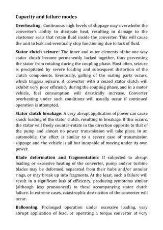 Capacity and failure modes
Overheating: Continuous high levels of slippage may overwhelm the
converter's ability to dissipate heat, resulting in damage to the
elastomer seals that retain fluid inside the converter. This will cause
the unit to leak and eventually stop functioning due to lack of fluid.
Stator clutch seizure: The inner and outer elements of the one-way
stator clutch become permanently locked together, thus preventing
the stator from rotating during the coupling phase. Most often, seizure
is precipitated by severe loading and subsequent distortion of the
clutch components. Eventually, galling of the mating parts occurs,
which triggers seizure. A converter with a seized stator clutch will
exhibit very poor efficiency during the coupling phase, and in a motor
vehicle, fuel consumption will drastically increase. Converter
overheating under such conditions will usually occur if continued
operation is attempted.
Stator clutch breakage: A very abrupt application of power can cause
shock loading of the stator clutch, resulting in breakage. If this occurs,
the stator will freely counter-rotate in the direction opposite to that of
the pump and almost no power transmission will take place. In an
automobile, the effect is similar to a severe case of transmission
slippage and the vehicle is all but incapable of moving under its own
power.
Blade deformation and fragmentation: If subjected to abrupt
loading or excessive heating of the converter, pump and/or turbine
blades may be deformed, separated from their hubs and/or annular
rings, or may break up into fragments. At the least, such a failure will
result in a significant loss of efficiency, producing symptoms similar
(although less pronounced) to those accompanying stator clutch
failure. In extreme cases, catastrophic destruction of the converter will
occur.
Ballooning: Prolonged operation under excessive loading, very
abrupt application of load, or operating a torque converter at very
 