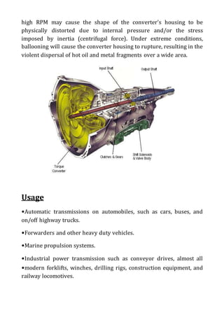high RPM may cause the shape of the converter's housing to be
physically distorted due to internal pressure and/or the stress
imposed by inertia (centrifugal force). Under extreme conditions,
ballooning will cause the converter housing to rupture, resulting in the
violent dispersal of hot oil and metal fragments over a wide area.
Usage
•Automatic transmissions on automobiles, such as cars, buses, and
on/off highway trucks.
•Forwarders and other heavy duty vehicles.
•Marine propulsion systems.
•Industrial power transmission such as conveyor drives, almost all
•modern forklifts, winches, drilling rigs, construction equipment, and
railway locomotives.
 