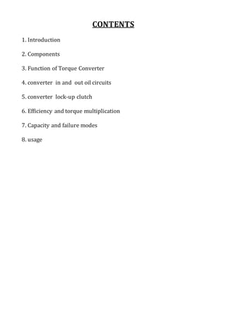 CONTENTS
1. Introduction
2. Components
3. Function of Torque Converter
4. converter in and out oil circuits
5. converter lock-up clutch
6. Efficiency and torque multiplication
7. Capacity and failure modes
8. usage
 