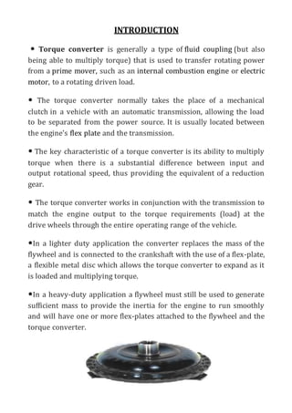 INTRODUCTION
• Torque converter is generally a type of fluid coupling (but also
being able to multiply torque) that is used to transfer rotating power
from a prime mover, such as an internal combustion engine or electric
motor, to a rotating driven load.
• The torque converter normally takes the place of a mechanical
clutch in a vehicle with an automatic transmission, allowing the load
to be separated from the power source. It is usually located between
the engine's flex plate and the transmission.
• The key characteristic of a torque converter is its ability to multiply
torque when there is a substantial difference between input and
output rotational speed, thus providing the equivalent of a reduction
gear.
• The torque converter works in conjunction with the transmission to
match the engine output to the torque requirements (load) at the
drive wheels through the entire operating range of the vehicle.
•In a lighter duty application the converter replaces the mass of the
flywheel and is connected to the crankshaft with the use of a flex-plate,
a flexible metal disc which allows the torque converter to expand as it
is loaded and multiplying torque.
•In a heavy-duty application a flywheel must still be used to generate
sufficient mass to provide the inertia for the engine to run smoothly
and will have one or more flex-plates attached to the flywheel and the
torque converter.
 