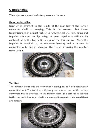 Components:
The major components of a torque converter are;-
Pump or impeller
Impeller is attached to the inside of the rear half of the torque
converter shell or housing. This is the element that forces
transmission fluid against turbine to move the vehicle, both pump and
impeller are used but by using the term impeller it will not be
confused with the hydraulic pump of the transmission. Since the
impeller is attached to the converter housing and it in turn is
connected to the engine, whenever the engine is running the impeller
turns with it.
Turbine
The turbine sits inside the converter housing but is not mechanically
connected to it. The turbine is the only member or part of the torque
converter that is attached to the transmission. The turbine is splined
to the transmission input-shaft and causes it to rotate when conditions
are correct.
 