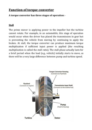 Function of torque converter
A torque converter has three stages of operation:-
Stall
The prime mover is applying power to the impeller but the turbine
cannot rotate. For example, in an automobile, this stage of operation
would occur when the driver has placed the transmission in gear but
is preventing the vehicle from moving by continuing to apply the
brakes. At stall, the torque converter can produce maximum torque
multiplication if sufficient input power is applied (the resulting
multiplication is called the stall ratio). The stall phase actually lasts for
a brief period when the load (e.g., vehicle) initially starts to move, as
there will be a very large difference between pump and turbine speed.
 