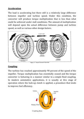 Acceleration
The load is accelerating but there still is a relatively large difference
between impeller and turbine speed. Under this condition, the
converter will produce torque multiplication that is less than what
could be achieved under stall conditions. The amount of multiplication
will depend upon the actual difference between pump and turbine
speed, as well as various other design factors.
Coupling
The turbine has reached approximately 90 percent of the speed of the
impeller. Torque multiplication has essentially ceased and the torque
converter is behaving in a manner similar to a simple fluid coupling.
In modern automotive applications, it is usually at this stage of
operation where the lock-up clutch is applied, a procedure that tends
to improve fuel efficiency.
 