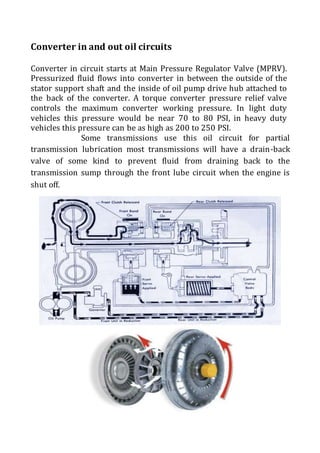 Converter in and out oil circuits
Converter in circuit starts at Main Pressure Regulator Valve (MPRV).
Pressurized fluid flows into converter in between the outside of the
stator support shaft and the inside of oil pump drive hub attached to
the back of the converter. A torque converter pressure relief valve
controls the maximum converter working pressure. In light duty
vehicles this pressure would be near 70 to 80 PSI, in heavy duty
vehicles this pressure can be as high as 200 to 250 PSI.
Some transmissions use this oil circuit for partial
transmission lubrication most transmissions will have a drain-back
valve of some kind to prevent fluid from draining back to the
transmission sump through the front lube circuit when the engine is
shut off.
 