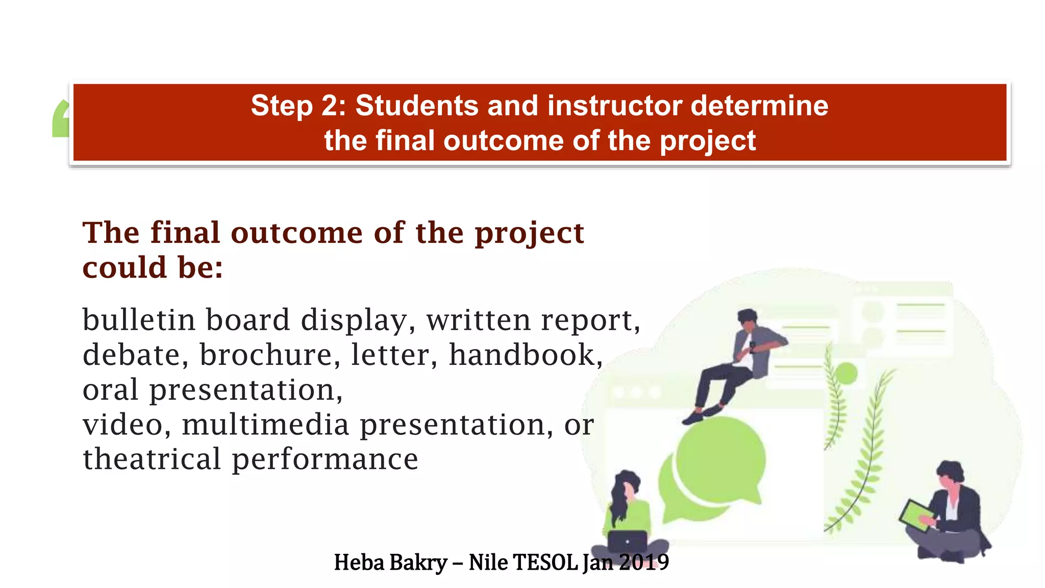 “
Step 2: Students and instructor determine
the final outcome of the project
The final outcome of the project
could be:
bulletin board display, written report,
debate, brochure, letter, handbook,
oral presentation,
video, multimedia presentation, or
theatrical performance
Heba Bakry – Nile TESOL Jan 2019
 
