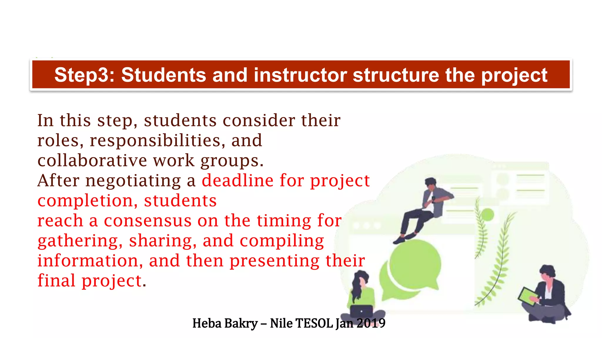“Step3: Students and instructor structure the project
In this step, students consider their
roles, responsibilities, and
collaborative work groups.
After negotiating a deadline for project
completion, students
reach a consensus on the timing for
gathering, sharing, and compiling
information, and then presenting their
final project.
Heba Bakry – Nile TESOL Jan 2019
 