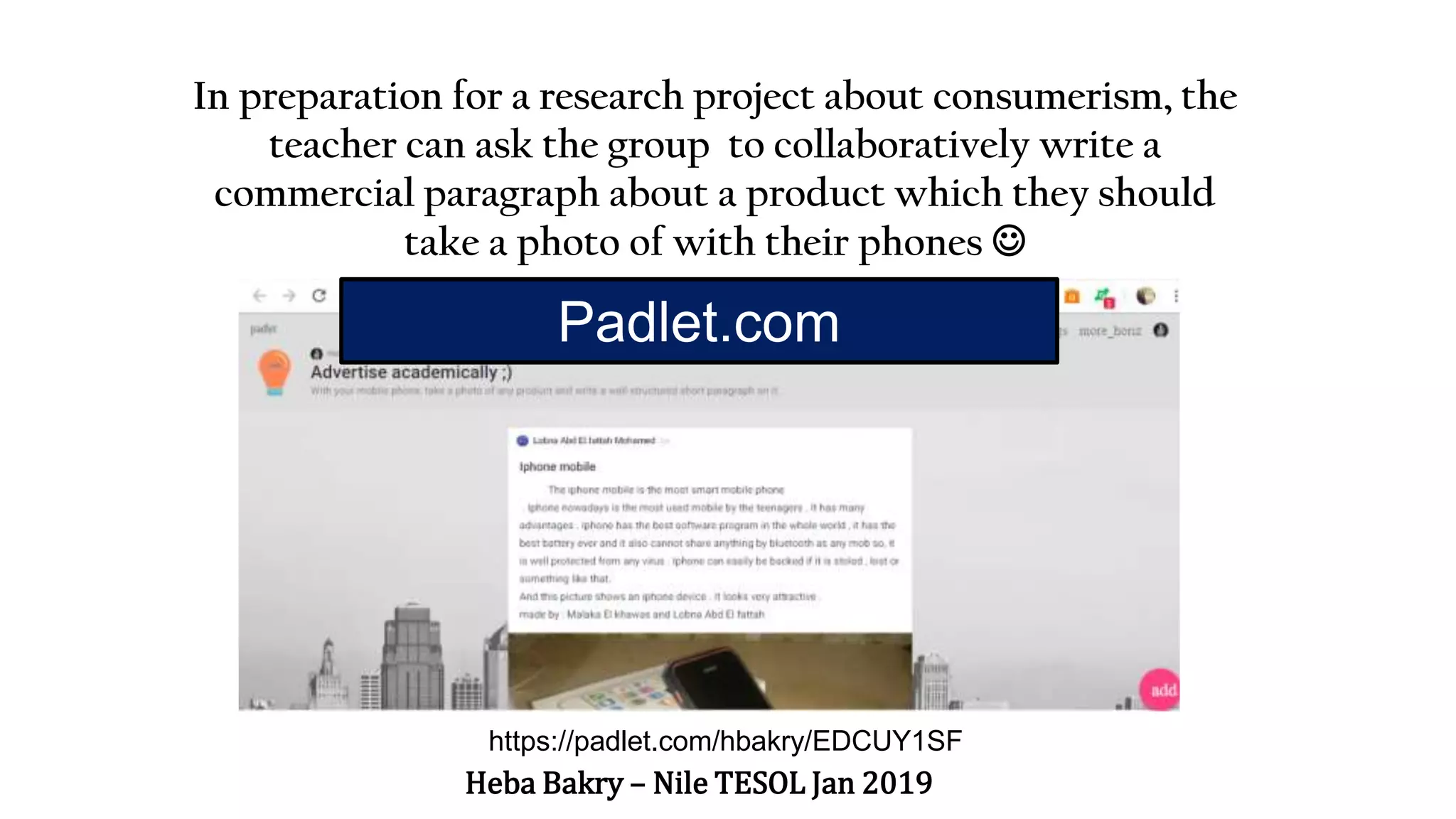 https://padlet.com/hbakry/EDCUY1SF
In preparation for a research project about consumerism, the
teacher can ask the group to collaboratively write a
commercial paragraph about a product which they should
take a photo of with their phones 
Heba Bakry – Nile TESOL Jan 2019
Padlet.com
 