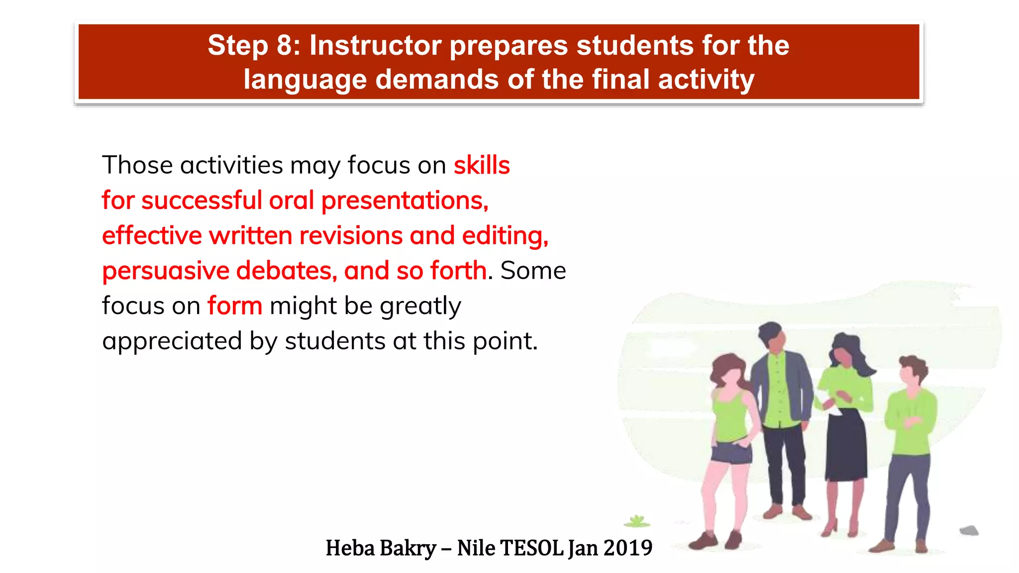 Step 8: Instructor prepares students for the
language demands of the final activity
Those activities may focus on skills
for successful oral presentations,
effective written revisions and editing,
persuasive debates, and so forth. Some
focus on form might be greatly
appreciated by students at this point.
Heba Bakry – Nile TESOL Jan 2019
 