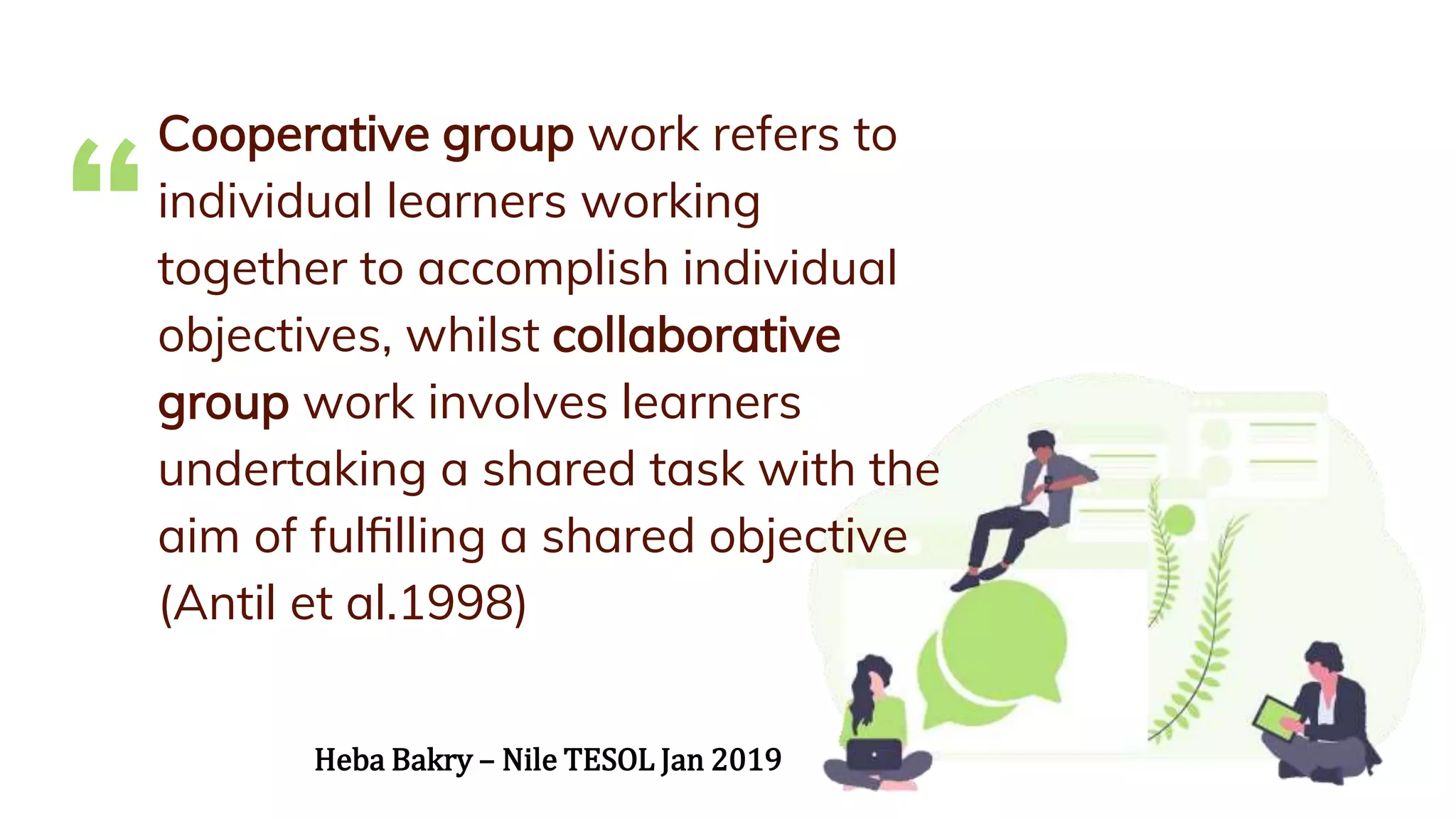 “
Cooperative group work refers to
individual learners working
together to accomplish individual
objectives, whilst collaborative
group work involves learners
undertaking a shared task with the
aim of fulﬁlling a shared objective
(Antil et al.1998)
Heba Bakry – Nile TESOL Jan 2019
 