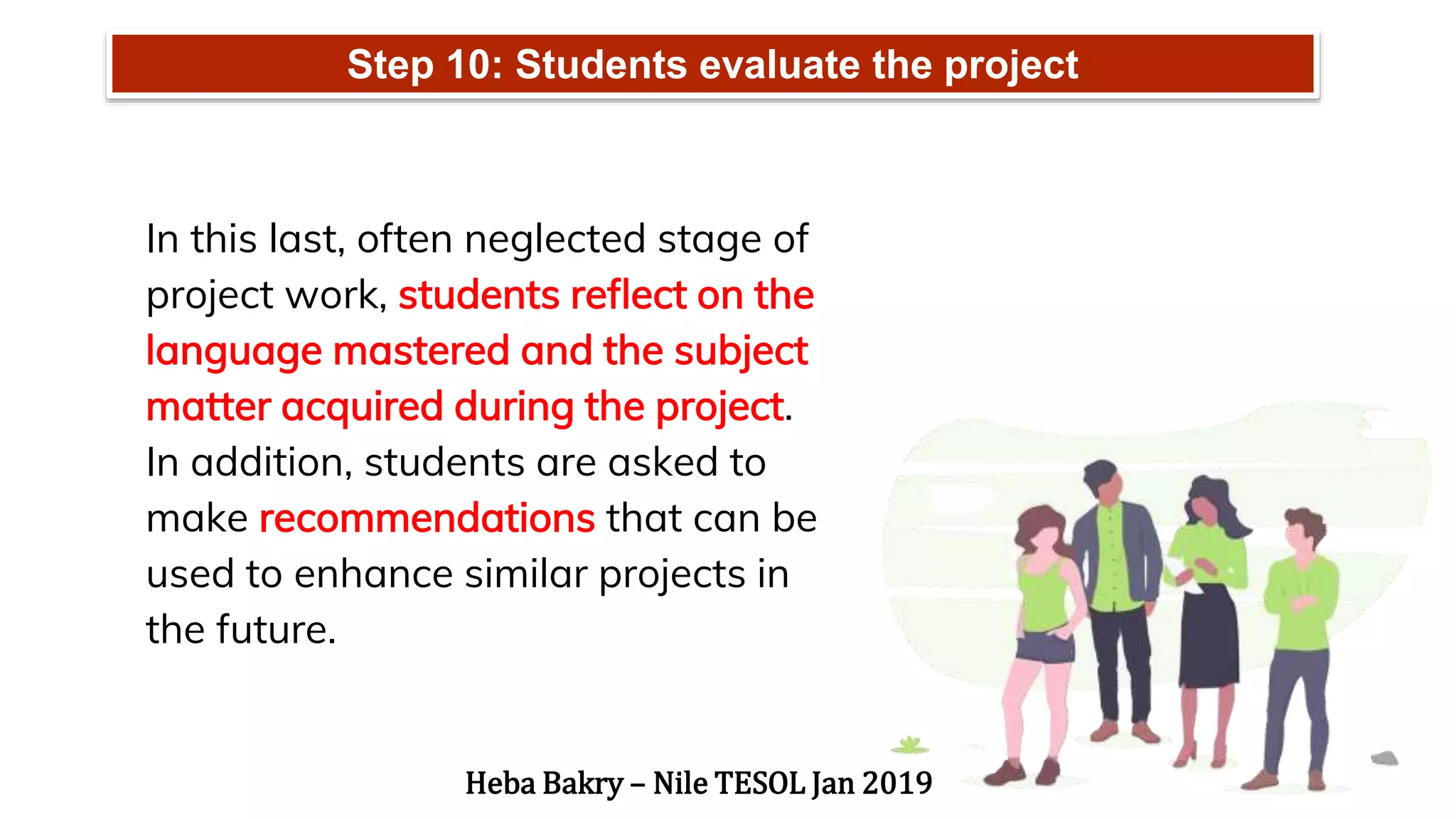 Step 10: Students evaluate the project
In this last, often neglected stage of
project work, students reflect on the
language mastered and the subject
matter acquired during the project.
In addition, students are asked to
make recommendations that can be
used to enhance similar projects in
the future.
Heba Bakry – Nile TESOL Jan 2019
 