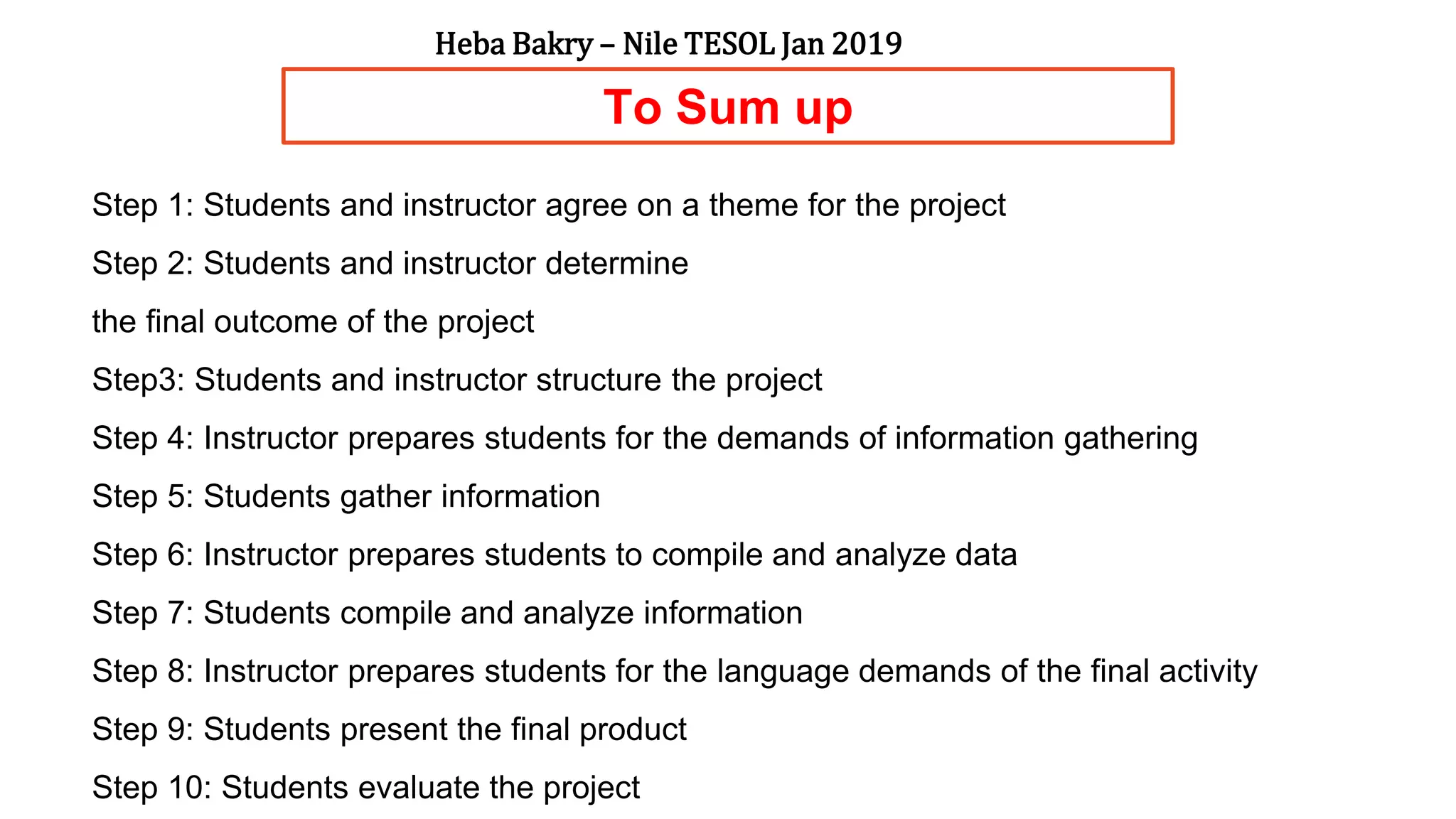 To Sum up
Step 1: Students and instructor agree on a theme for the project
Step 2: Students and instructor determine
the final outcome of the project
Step3: Students and instructor structure the project
Step 4: Instructor prepares students for the demands of information gathering
Step 5: Students gather information
Step 6: Instructor prepares students to compile and analyze data
Step 7: Students compile and analyze information
Step 8: Instructor prepares students for the language demands of the final activity
Step 9: Students present the final product
Step 10: Students evaluate the project
Heba Bakry – Nile TESOL Jan 2019
 