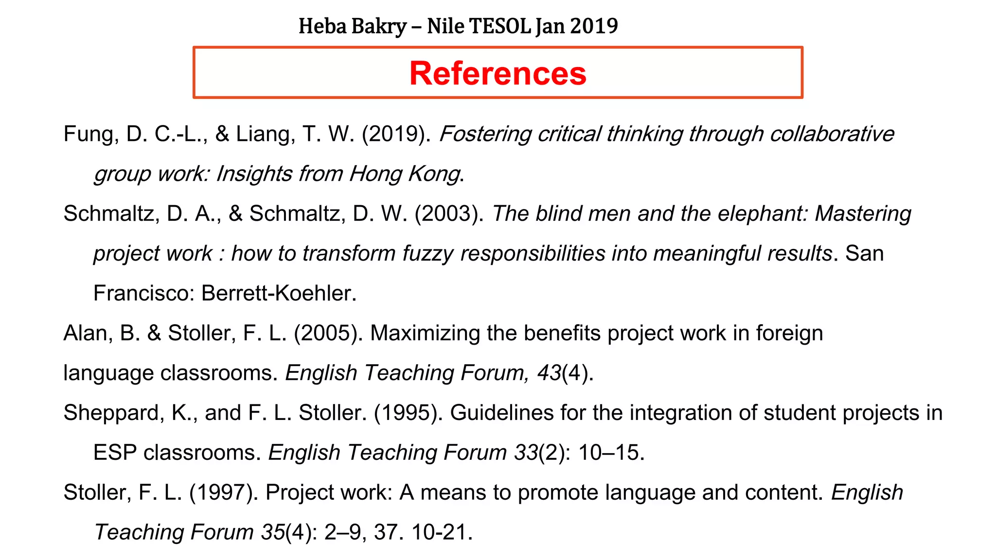 References
Fung, D. C.-L., & Liang, T. W. (2019). Fostering critical thinking through collaborative
group work: Insights from Hong Kong.
Schmaltz, D. A., & Schmaltz, D. W. (2003). The blind men and the elephant: Mastering
project work : how to transform fuzzy responsibilities into meaningful results. San
Francisco: Berrett-Koehler.
Alan, B. & Stoller, F. L. (2005). Maximizing the benefits project work in foreign
language classrooms. English Teaching Forum, 43(4).
Sheppard, K., and F. L. Stoller. (1995). Guidelines for the integration of student projects in
ESP classrooms. English Teaching Forum 33(2): 10–15.
Stoller, F. L. (1997). Project work: A means to promote language and content. English
Teaching Forum 35(4): 2–9, 37. 10-21.
Heba Bakry – Nile TESOL Jan 2019
 