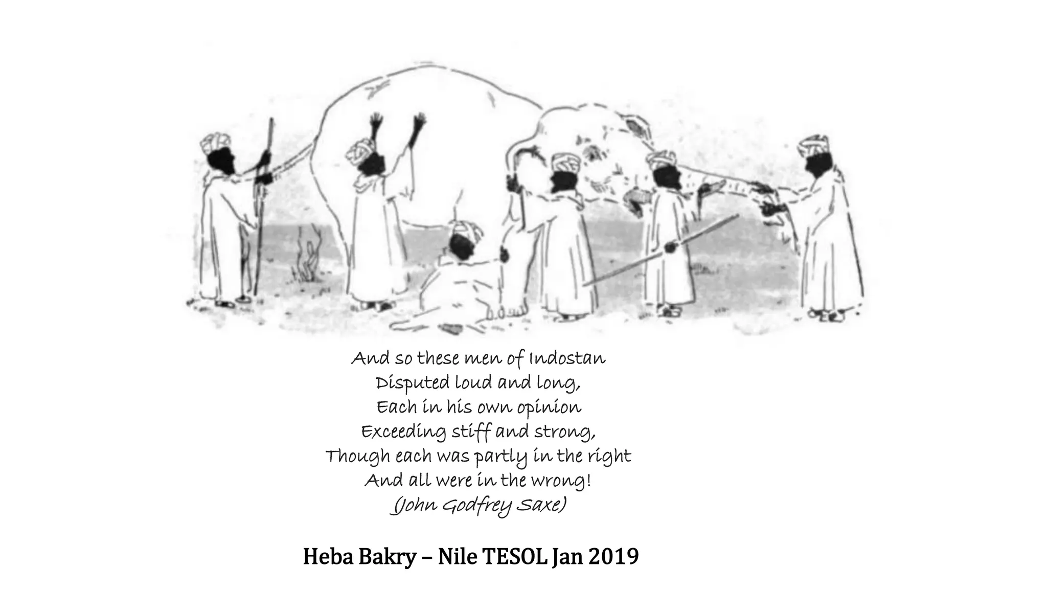 And so these men of Indostan
Disputed loud and long,
Each in his own opinion
Exceeding stiff and strong,
Though each was partly in the right
And all were in the wrong!
(John Godfrey Saxe)
Heba Bakry – Nile TESOL Jan 2019
 