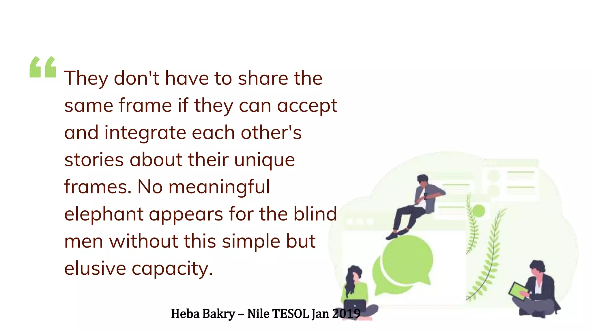 “They don't have to share the
same frame if they can accept
and integrate each other's
stories about their unique
frames. No meaningful
elephant appears for the blind
men without this simple but
elusive capacity.
Heba Bakry – Nile TESOL Jan 2019
 