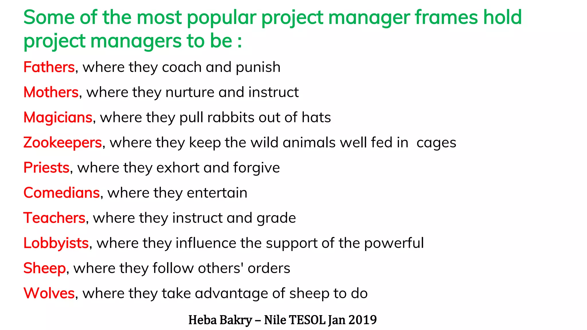 “
Some of the most popular project manager frames hold
project managers to be :
Fathers, where they coach and punish
Mothers, where they nurture and instruct
Magicians, where they pull rabbits out of hats
Zookeepers, where they keep the wild animals well fed in cages
Priests, where they exhort and forgive
Comedians, where they entertain
Teachers, where they instruct and grade
Lobbyists, where they influence the support of the powerful
Sheep, where they follow others' orders
Wolves, where they take advantage of sheep to do
Heba Bakry – Nile TESOL Jan 2019
 