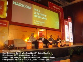 Session Participants:  Sara Garrison, Senior Vice President IT, Sabre Holding Mike Connly, CTO, United Health Group Peter Coffee, Director of Platform Research, Salesforce.com Chairperson:  Arvind Thakur, CEO, NIIT Technologies 